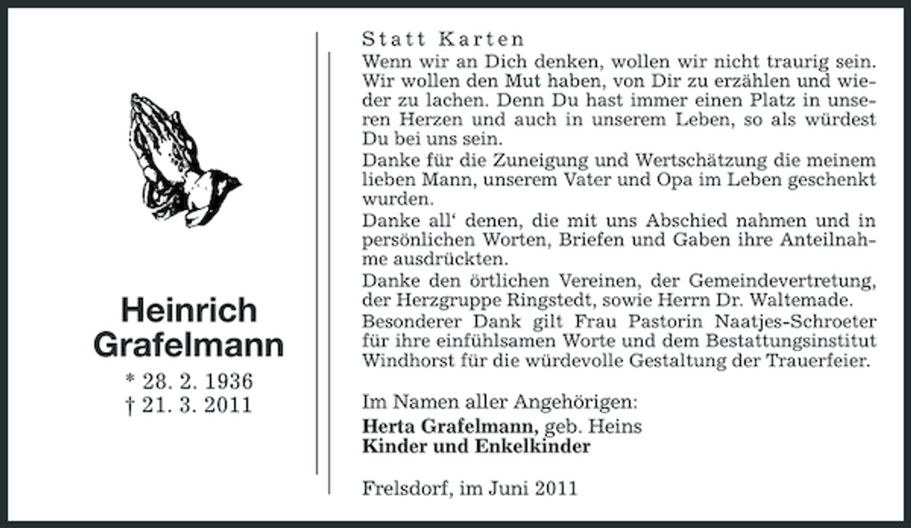 <p>Statt Karten<br />Wenn wir an Dich denken, wollen wir nicht traurig sein. Wir wollen den Mut haben, von Dir zu erzählen und wieder zu lachen. Denn Du hast immer einen Platz in unseren Herzen und auch in unserem Leben, so als würdest Du bei uns sein. Danke für die Zuneigung und Wertschätzung die meinem lieben Mann, unserem Vater und Opa im Leben geschenkt wurden. Danke all‘ denen, die mit uns Abschied nahmen und in persönlichen Worten, Briefen und Gaben ihre Anteilnahme ausdrückten. Danke den örtlichen Vereinen, der Gemeindevertretung, der Herzgruppe Ringstedt, sowie Herrn Dr. Waltemade. Besonderer Dank gilt Frau Pastorin Naatjes-Schroeter für ihre einfühlsamen Worte und dem Bestattungsinstitut Windhorst für die würdevolle Gestaltung der Trauerfeier.</p><p>Heinrich Grafelmann<br />* 28. 2. 1936 † 21. 3. 2011</p><p>Im Namen aller Angehörigen: Herta Grafelmann, geb. Heins Kinder und Enkelkinder Frelsdorf, im Juni 2011</p>
