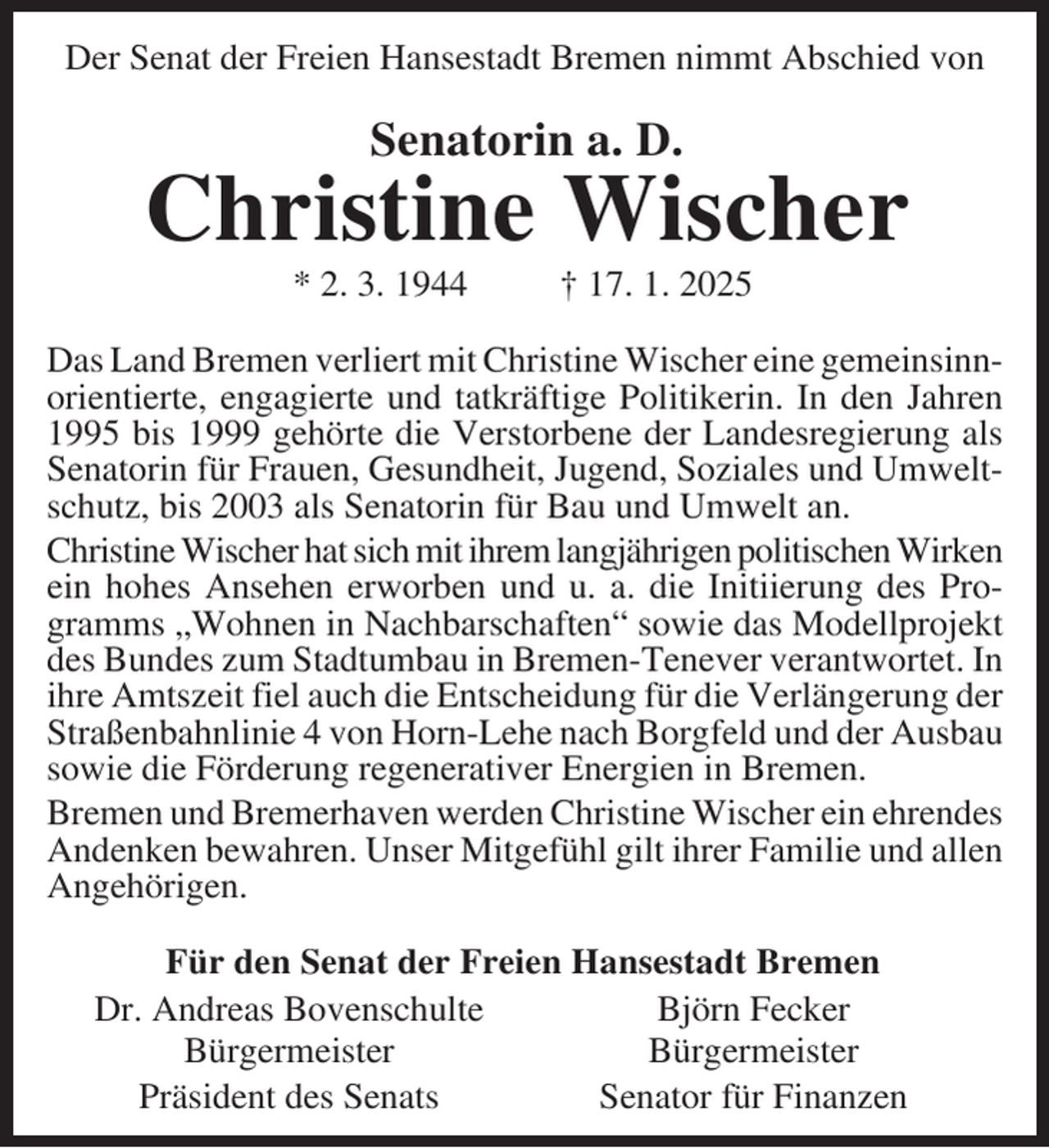 <p>Der Senat der Freien Hansestadt Bremen nimmt Abschied von</p><p>Senatorin a. D.</p><p>Christine Wischer<br />* 2. 3. 1944</p><p>† 17. 1. 2025</p><p>Das Land Bremen verliert mit Christine Wischer eine gemeinsinnorientierte, engagierte und tatkräftige Politikerin. In den Jahren<br />1995 bis 1999 gehörte die Verstorbene der Landesregierung als<br />Senatorin für Frauen, Gesundheit, Jugend, Soziales und Umweltschutz, bis 2003 als Senatorin für Bau und Umwelt an.<br />Christine Wischer hat sich mit ihrem langjährigen politischen Wirken<br />ein hohes Ansehen erworben und u. a. die Initiierung des Programms „Wohnen in Nachbarschaften“ sowie das Modellprojekt<br />des Bundes zum Stadtumbau in Bremen-Tenever verantwortet. In<br />ihre Amtszeit fiel auch die Entscheidung für die Verlängerung der<br />Straßenbahnlinie 4 von Horn-Lehe nach Borgfeld und der Ausbau<br />sowie die Förderung regenerativer Energien in Bremen.<br />Bremen und Bremerhaven werden Christine Wischer ein ehrendes<br />Andenken bewahren. Unser Mitgefühl gilt ihrer Familie und allen<br />Angehörigen.<br />Für den Senat der Freien Hansestadt Bremen<br />Björn Fecker<br />Dr. Andreas Bovenschulte<br />Bürgermeister<br />Bürgermeister<br />Senator für Finanzen<br />Präsident des Senats</p>