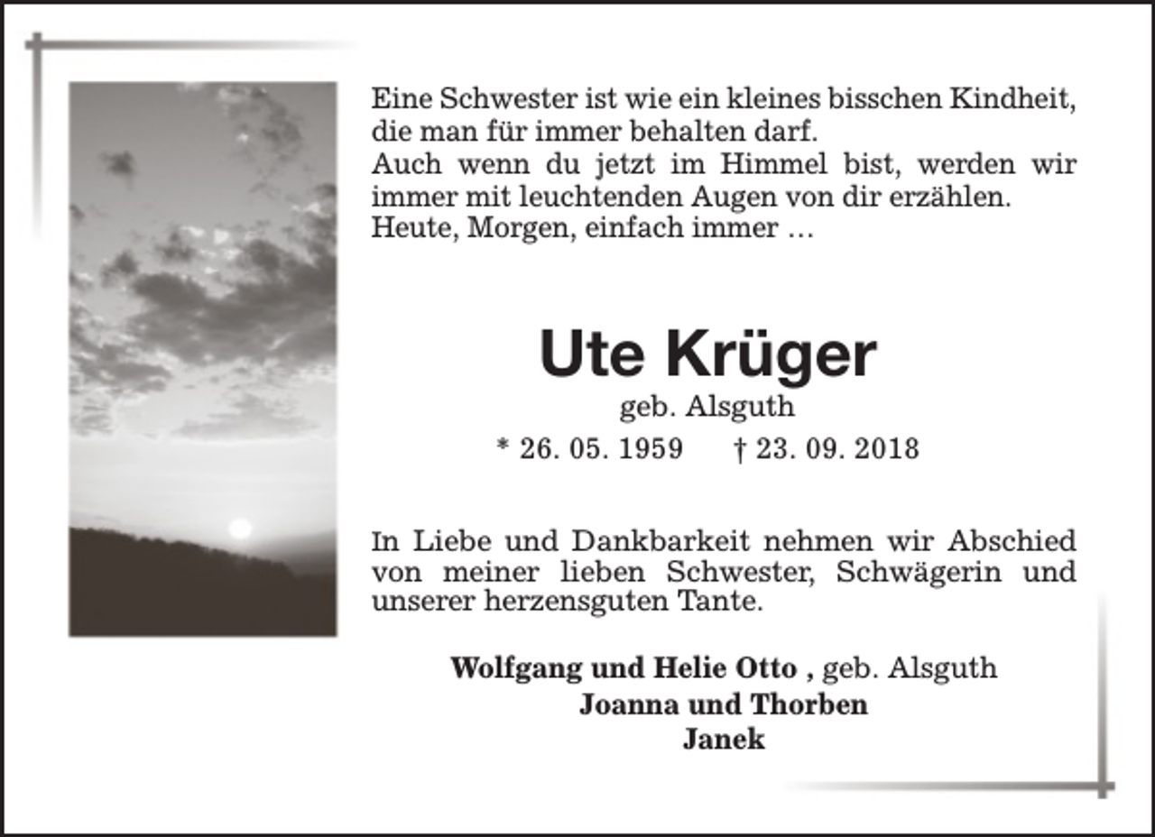 <p>Eine Schwester ist wie ein kleines bisschen Kindheit,<br />die man für immer behalten darf.<br />Auch wenn du jetzt im Himmel bist, werden wir<br />immer mit leuchtenden Augen von dir erzählen.<br />Heute, Morgen, einfach immer …</p><p>Ute Krüger</p><p>geb. Alsguth<br />* 26. 05. 1959<br />† 23. 09. 2018<br />In Liebe und Dankbarkeit nehmen wir Abschied</p><p>von meiner lieben Schwester, Schwägerin und<br />unserer herzensguten Tante.<br />Wolfgang und Helie Otto , geb. Alsguth<br />Joanna und Thorben<br />Janek</p>