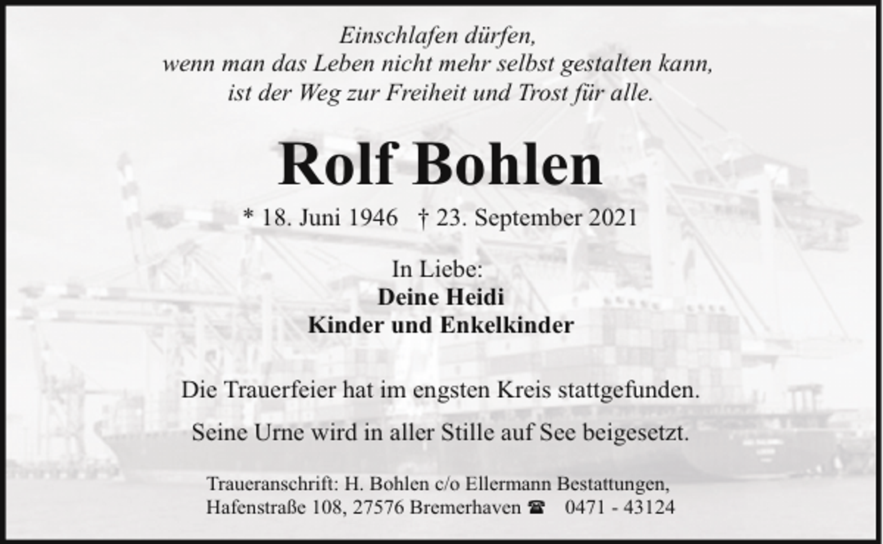<p>Einschlafen dürfen,<br />wenn man das Leben nicht mehr selbst gestalten kann,<br />ist der Weg zur Freiheit und Trost für alle.</p><p>Rolf Bohlen</p><p>* 18. Juni 1946 † 23. September 2021<br />In Liebe:<br />Deine Heidi<br />Kinder und Enkelkinder<br />Die Trauerfeier hat im engsten Kreis stattgefunden.<br />Seine Urne wird in aller Stille auf See beigesetzt.<br />Traueranschrift: H. Bohlen c/o Ellermann Bestattungen,<br />Hafenstraße 108, 27576 Bremerhaven ( 0471 - 43124</p>