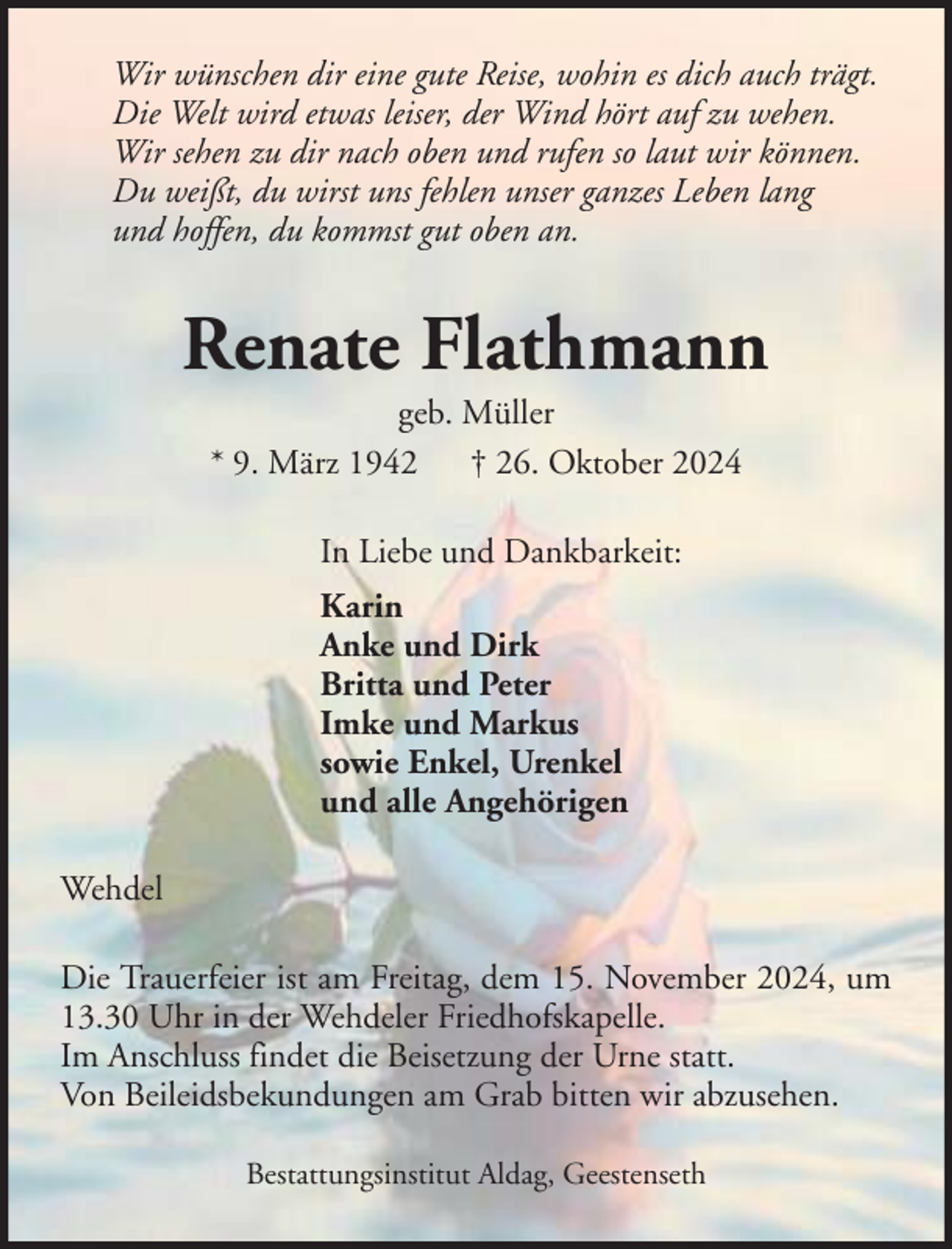 <p>Wir wünschen dir eine gute Reise, wohin es dich auch trägt.<br />Die Welt wird etwas leiser, der Wind hört auf zu wehen.<br />Wir sehen zu dir nach oben und rufen so laut wir können.<br />Du weißt, du wirst uns fehlen unser ganzes Leben lang<br />und hoffen, du kommst gut oben an.</p><p>Renate Flathmann<br />geb. Müller<br />* 9. März 1942 † 26. Oktober 2024<br />In Liebe und Dankbarkeit:<br />Karin<br />Anke und Dirk<br />Britta und Peter<br />Imke und Markus<br />sowie Enkel, Urenkel<br />und alle Angehörigen<br />Wehdel<br />Die Trauerfeier ist am Freitag, dem 15. November 2024, um<br />13.30 Uhr in der Wehdeler Friedhofskapelle.<br />Im Anschluss findet die Beisetzung der Urne statt.<br />Von Beileidsbekundungen am Grab bitten wir abzusehen.<br />Bestattungsinstitut Aldag, Geestenseth</p>