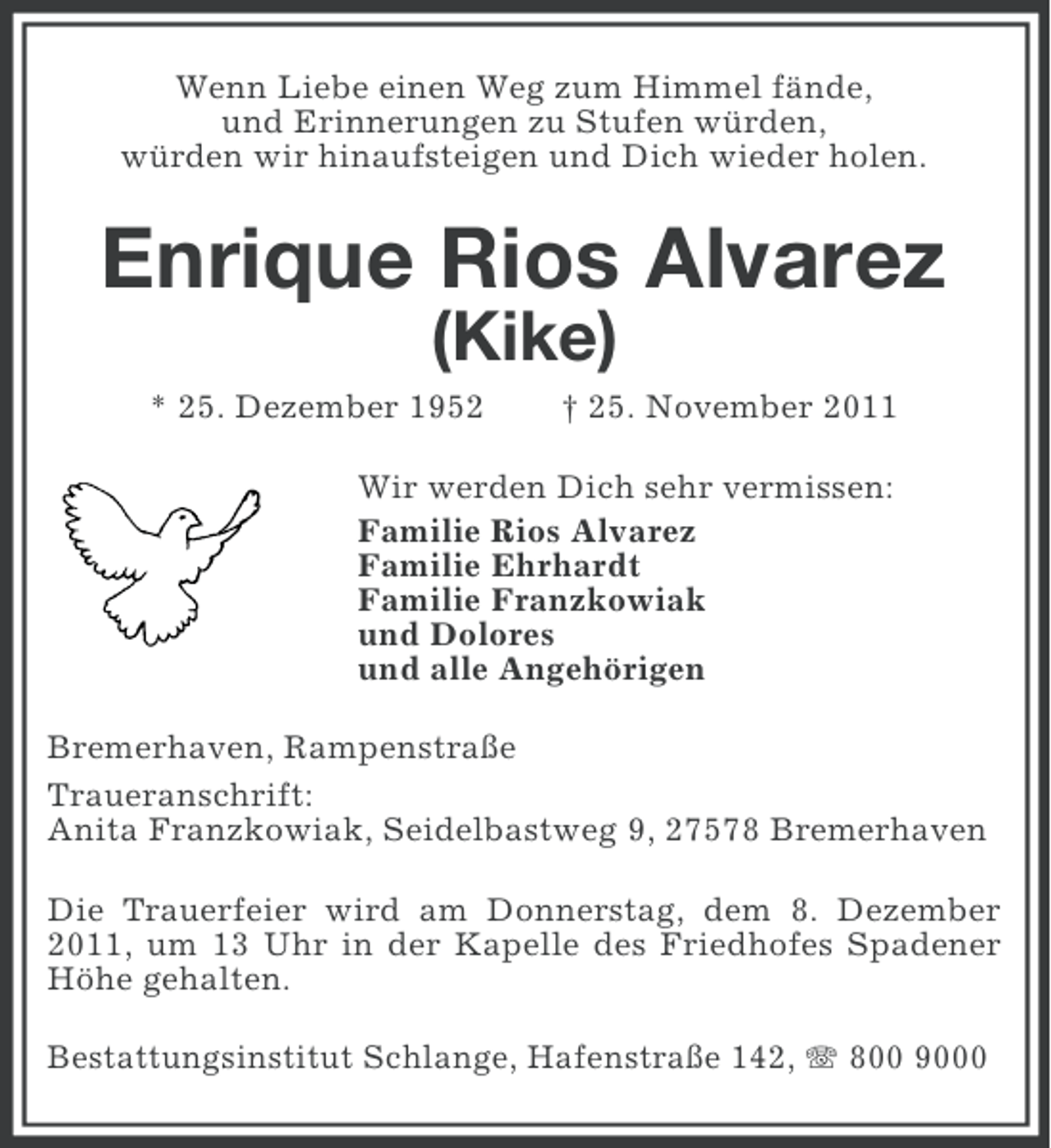 <p>Wenn Liebe einen Weg zum Himmel fände,<br />und Erinnerungen zu Stufen würden,<br />würden wir hinaufsteigen und Dich wieder holen.</p><p>Enrique Rios Alvarez<br />(Kike)<br />* 25. Dezember 1952</p><p>† 25. November 2011</p><p>Wir werden Dich sehr vermissen:<br />Familie Rios Alvarez<br />Familie Ehrhardt<br />Familie Franzkowiak<br />und Dolores<br />und alle Angehörigen<br />Bremerhaven, Rampenstraße<br />Traueranschrift:<br />Anita Franzkowiak, Seidelbastweg 9, 27578 Bremerhaven<br />Die Trauerfeier wird am Donnerstag, dem 8. Dezember<br />2011, um 13 Uhr in der Kapelle des Friedhofes Spadener<br />Höhe gehalten.<br />Bestattungsinstitut Schlange, Hafenstraße 142, 800 9000</p>