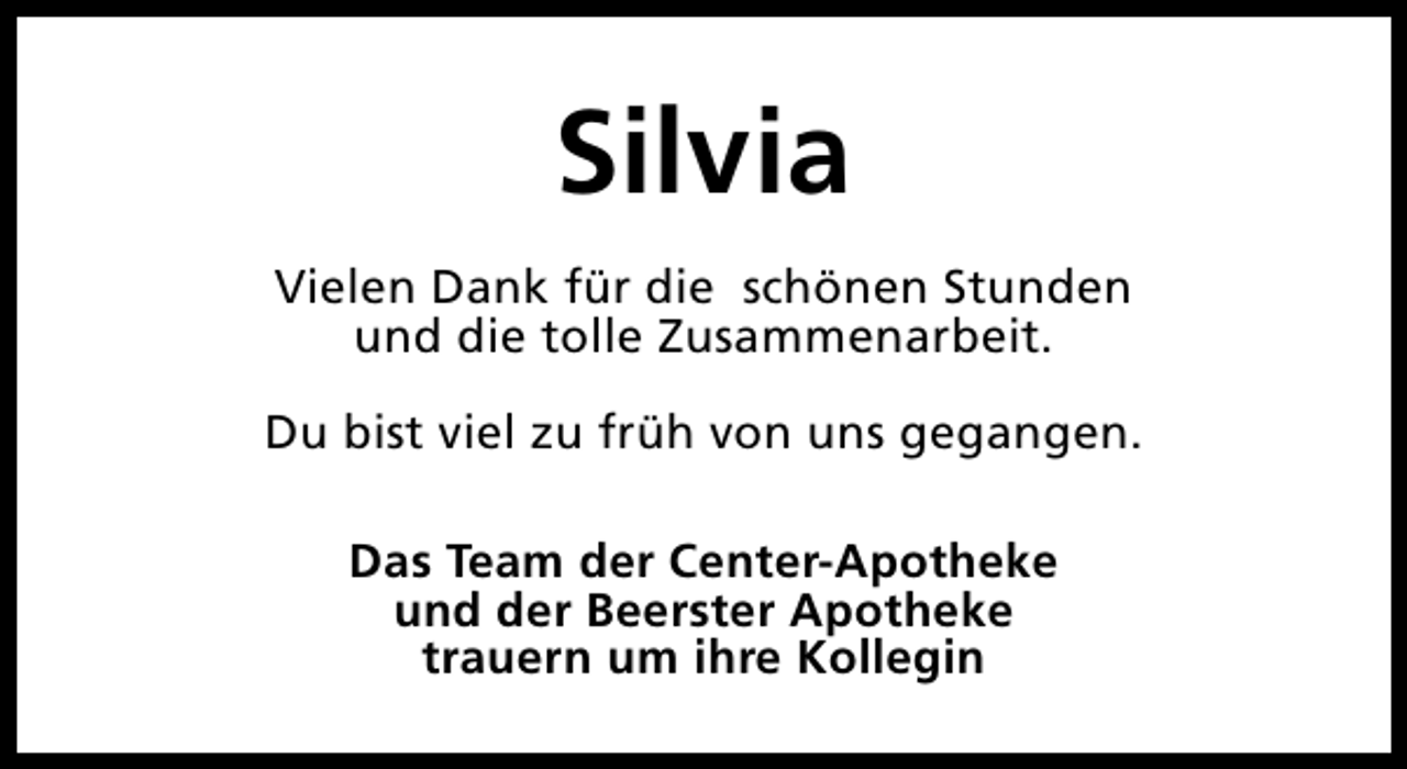 <p>Silvia<br />Vielen Dank für die schönen Stunden<br />und die tolle Zusammenarbeit.<br />Du bist viel zu früh von uns gegangen.<br />Das Team der Center-Apotheke<br />und der Beerster Apotheke<br />trauern um ihre Kollegin</p>