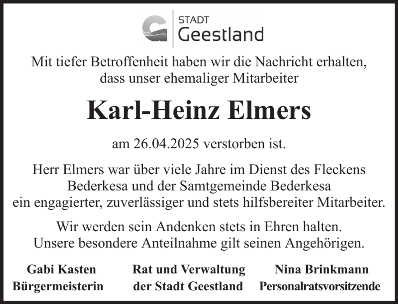 <p>Mit tiefer Betroffenheit haben wir die Nachricht erhalten,<br />dass unser ehemaliger Mitarbeiter</p><p>Karl-Heinz Elmers<br />am 26.04.2025 verstorben ist.<br />Herr Elmers war über viele Jahre im Dienst des Fleckens<br />Bederkesa und der Samtgemeinde Bederkesa<br />ein engagierter, zuverlässiger und stets hilfsbereiter Mitarbeiter.<br />Wir werden sein Andenken stets in Ehren halten.<br />Unsere besondere Anteilnahme gilt seinen Angehörigen.<br />Gabi Kasten<br />Bürgermeisterin</p><p>Rat und Verwaltung<br />der Stadt Geestland</p><p>Nina Brinkmann<br />Personalratsvorsitzende</p>