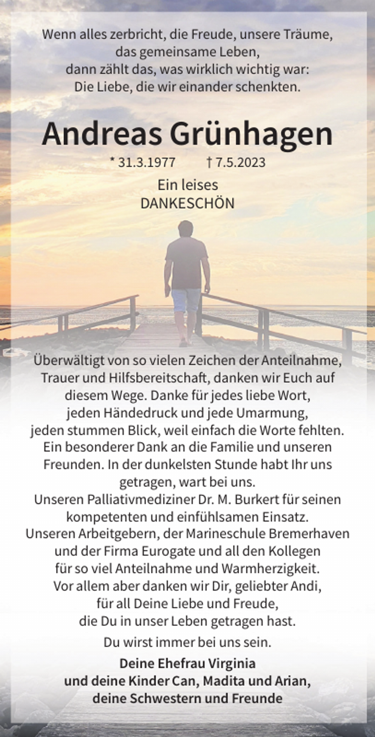 <p>Wenn alles zerbricht, die Freude, unsere Träume,<br />das gemeinsame Leben,<br />dann zählt das, was wirklich wichtig war:<br />Die Liebe, die wir einander schenkten.</p><p>Andreas Grünhagen<br />* 31.3.1977</p><p>† 7.5.2023</p><p>Ein leises<br />DANKESCHÖN</p><p>Überwältigt von so vielen Zeichen der Anteilnahme,<br />Trauer und Hilfsbereitschaft, danken wir Euch auf<br />diesem Wege. Danke für jedes liebe Wort,<br />jeden Händedruck und jede Umarmung,<br />jeden stummen Blick, weil einfach die Worte fehlten.<br />Ein besonderer Dank an die Familie und unseren<br />Freunden. In der dunkelsten Stunde habt Ihr uns<br />getragen, wart bei uns.<br />Unseren Palliativmediziner Dr. M. Burkert für seinen<br />kompetenten und einfühlsamen Einsatz.<br />Unseren Arbeitgebern, der Marineschule Bremerhaven<br />und der Firma Eurogate und all den Kollegen<br />für so viel Anteilnahme und Warmherzigkeit.<br />Vor allem aber danken wir Dir, geliebter Andi,<br />für all Deine Liebe und Freude,<br />die Du in unser Leben getragen hast.<br />Du wirst immer bei uns sein.<br />Deine Ehefrau Virginia<br />und deine Kinder Can, Madita und Arian,<br />deine Schwestern und Freunde</p>