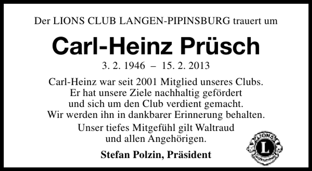 <p>Der LIONS CLUB LANGEN-PIPINSBURG trauert um</p><p>Carl-Heinz Prüsch</p><p>3. 2. 1946 – 15. 2. 2013<br />Carl-Heinz war seit 2001 Mitglied unseres Clubs.<br />Er hat unsere Ziele nachhaltig gefördert<br />und sich um den Club verdient gemacht.<br />Wir werden ihn in dankbarer Erinnerung behalten.<br />Unser tiefes Mitgefühl gilt Waltraud<br />und allen Angehörigen.<br />Stefan Polzin, Präsident</p>