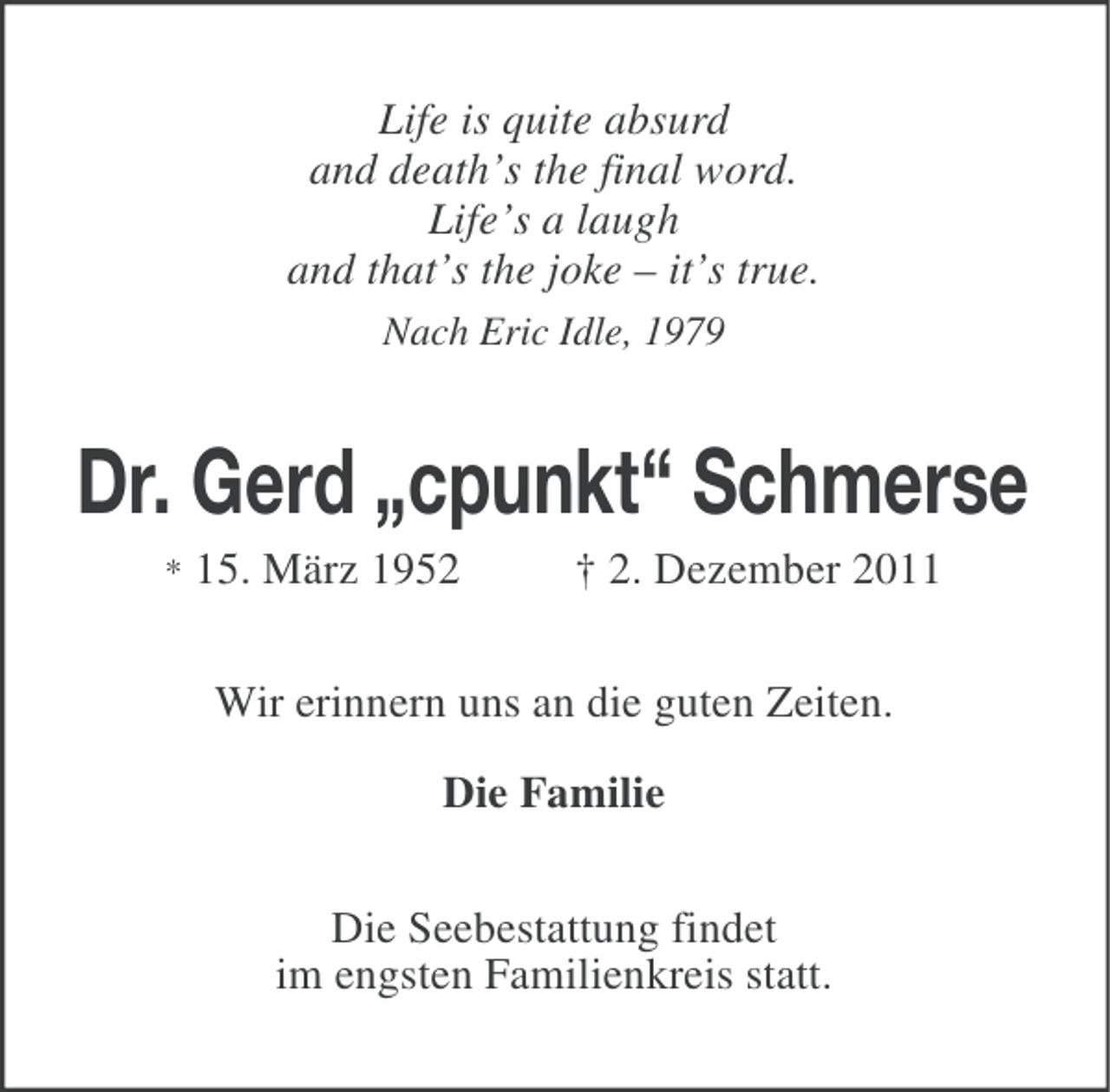 <p>Life is quite absurd<br />and death’s the final word.<br />Life’s a laugh<br />and that’s the joke – it’s true.<br />Nach Eric Idle, 1979</p><p>Dr. Gerd „cpunkt“ Schmerse<br />*</p><p>15. März 1952</p><p>† 2. Dezember 2011</p><p>Wir erinnern uns an die guten Zeiten.<br />Die Familie<br />Die Seebestattung findet<br />im engsten Familienkreis statt.</p>