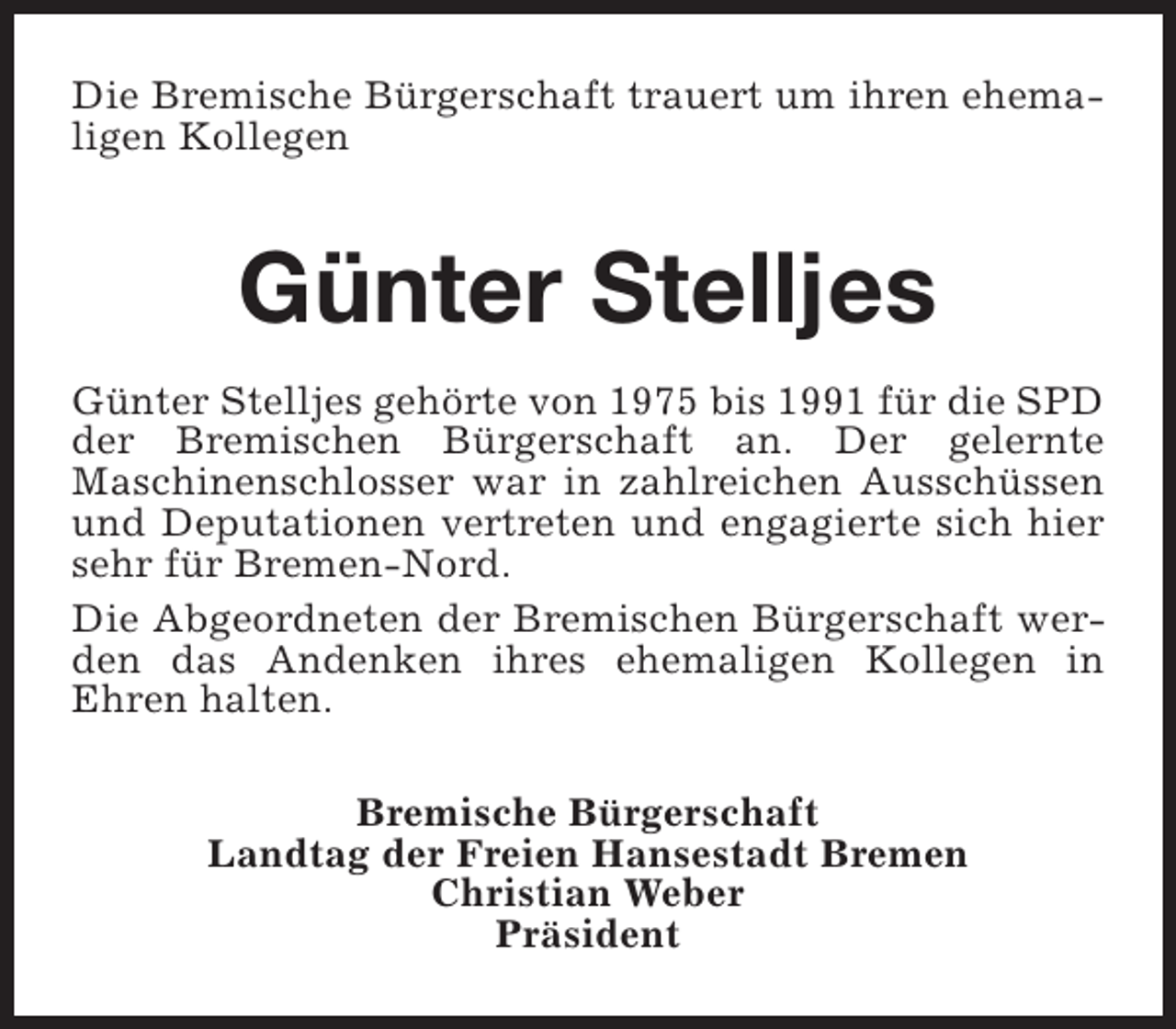 <p>Die Bremische Bürgerschaft trauert um ihren ehemaligen Kollegen</p><p>Günter Stelljes<br />Günter Stelljes gehörte von 1975 bis 1991 für die SPD<br />der Bremischen Bürgerschaft an. Der gelernte<br />Maschinenschlosser war in zahlreichen Ausschüssen<br />und Deputationen vertreten und engagierte sich hier<br />sehr für Bremen-Nord.<br />Die Abgeordneten der Bremischen Bürgerschaft werden das Andenken ihres ehemaligen Kollegen in<br />Ehren halten.<br />Bremische Bürgerschaft<br />Landtag der Freien Hansestadt Bremen<br />Christian Weber<br />Präsident</p>