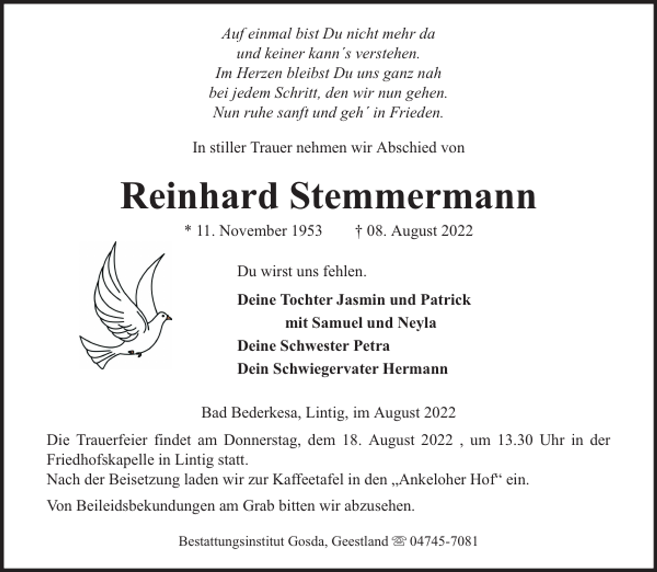 <p>Auf einmal bist Du nicht mehr da<br />und keiner kann´s verstehen.<br />Im Herzen bleibst Du uns ganz nah<br />bei jedem Schritt, den wir nun gehen.<br />Nun ruhe sanft und geh´ in Frieden.<br />In stiller Trauer nehmen wir Abschied von</p><p>Reinhard Stemmermann<br />* 11. November 1953</p><p>† 08. August 2022</p><p>Du wirst uns fehlen.<br />Deine Tochter Jasmin und Patrick<br />mit Samuel und Neyla<br />Deine Schwester Petra<br />Dein Schwiegervater Hermann<br />Bad Bederkesa, Lintig, im August 2022<br />Die Trauerfeier findet am Donnerstag, dem 18. August 2022 , um 13.30 Uhr in der<br />Friedhofskapelle in Lintig statt.<br />Nach der Beisetzung laden wir zur Kaffeetafel in den „Ankeloher Hof“ ein.<br />Von Beileidsbekundungen am Grab bitten wir abzusehen.<br />Bestattungsinstitut Gosda, Geestland</p><p>04745-7081</p>