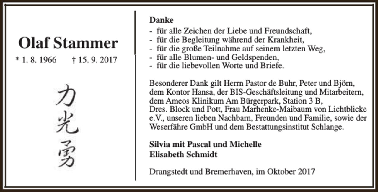 <p>Olaf Stammer<br />* 1. 8. 1966</p><p>† 15. 9. 2017</p><p>Danke<br />- für alle Zeichen der Liebe und Freundschaft,<br />- für die Begleitung während der Krankheit,<br />- für die große Teilnahme auf seinem letzten Weg,<br />- für alle Blumen- und Geldspenden,<br />- für die liebevollen Worte und Briefe.<br />Besonderer Dank gilt Herrn Pastor de Buhr, Peter und Björn,<br />dem Kontor Hansa, der BIS-Geschäftsleitung und Mitarbeitern,<br />dem Ameos Klinikum Am Bürgerpark, Station 3 B,<br />Dres. Block und Pott, Frau Marhenke-Maibaum von Lichtblicke<br />e.V., unseren lieben Nachbarn, Freunden und Familie, sowie der<br />Weserfähre GmbH und dem Bestattungsinstitut Schlange.<br />Silvia mit Pascal und Michelle<br />Elisabeth Schmidt<br />Drangstedt und Bremerhaven, im Oktober 2017</p>