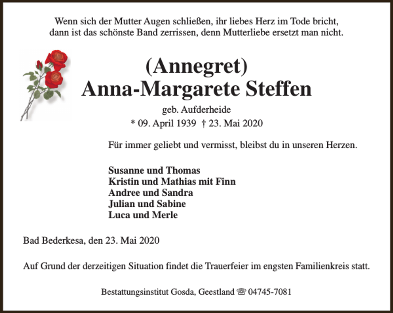 <p>Wenn sich der Mutter Augen schließen, ihr liebes Herz im Tode bricht,<br />dann ist das schönste Band zerrissen, denn Mutterliebe ersetzt man nicht.</p><p>(Annegret)<br />Anna-Margarete Steffen<br />geb. Aufderheide<br />* 09. April 1939 † 23. Mai 2020</p><p>Für immer geliebt und vermisst, bleibst du in unseren Herzen.<br />Susanne und Thomas<br />Kristin und Mathias mit Finn<br />Andree und Sandra<br />Julian und Sabine<br />Luca und Merle<br />Bad Bederkesa, den 23. Mai 2020<br />Auf Grund der derzeitigen Situation findet die Trauerfeier im engsten Familienkreis statt.<br />Bestattungsinstitut Gosda, Geestland s 04745-7081</p>