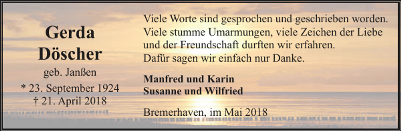 <p>Gerda<br />Döscher</p><p>geb. Janßen<br />* 23. September 1924<br />† 21. April 2018</p><p>Viele Worte sind gesprochen und geschrieben worden.<br />Viele stumme Umarmungen, viele Zeichen der Liebe<br />und der Freundschaft durften wir erfahren.<br />Dafür sagen wir einfach nur Danke.<br />Manfred und Karin<br />Susanne und Wilfried</p><p>Bremerhaven, im Mai 2018</p>