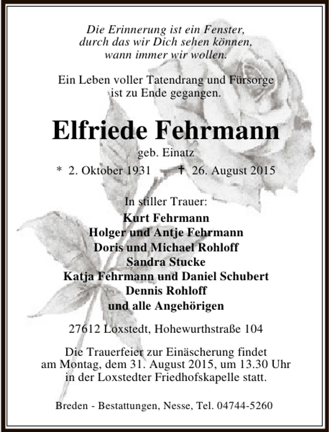 <p>Die Erinnerung ist ein Fenster,<br />durch das wir Dich sehen können,<br />wann immer wir wollen.<br />Ein Leben voller Tatendrang und Fürsorge<br />ist zu Ende gegangen.</p><p>Elfriede Fehrmann<br />geb. Einatz<br />* 2. Oktober 1931<br /> 26. August 2015<br />In stiller Trauer:<br />Kurt Fehrmann<br />Holger und Antje Fehrmann<br />Doris und Michael Rohloff<br />Sandra Stucke<br />Katja Fehrmann und Daniel Schubert<br />Dennis Rohloff<br />und alle Angehörigen<br />27612 Loxstedt, Hohewurthstraße 104<br />Die Trauerfeier zur Einäscherung findet<br />am Montag, dem 31. August 2015, um 13.30 Uhr<br />in der Loxstedter Friedhofskapelle statt.<br />Breden - Bestattungen, Nesse, Tel. 04744-5260</p>