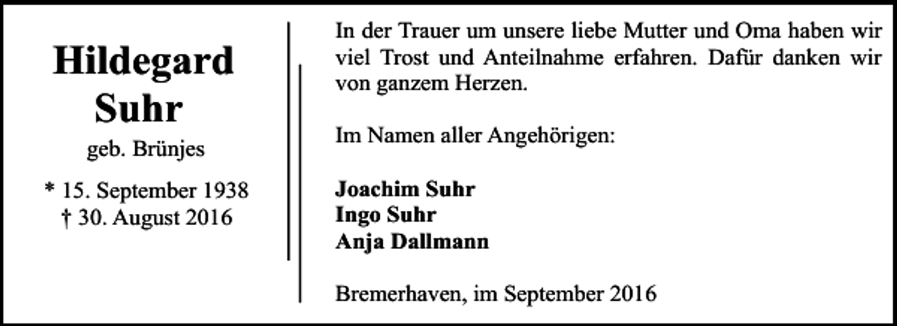 <p>Hildegard<br />Suhr<br />geb. Brünjes</p><p>* 15. September 1938<br />† 30. August 2016</p><p>In der Trauer um unsere liebe Mutter und Oma haben wir<br />viel Trost und Anteilnahme erfahren. Dafür danken wir<br />von ganzem Herzen.<br />Im Namen aller Angehörigen:<br />Joachim Suhr<br />Ingo Suhr<br />Anja Dallmann<br />Bremerhaven, im September 2016</p>