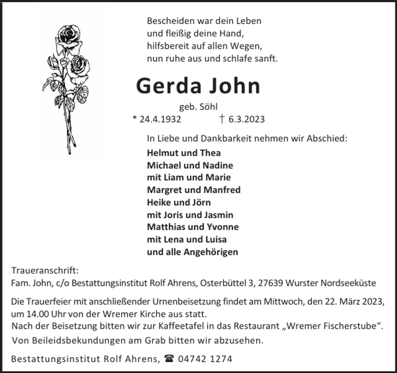 <p>Bescheiden war dein Leben<br />und fleißig deine Hand,<br />hilfsbereit auf allen Wegen,<br />nun ruhe aus und schlafe sanft.</p><p>Gerda John</p><p>geb. Söhl<br />* 24.4.1932<br />† 6.3.2023<br />In Liebe und Dankbarkeit nehmen wir Abschied:<br />Helmut und Thea<br />Michael und Nadine<br />mit Liam und Marie<br />Margret und Manfred<br />Heike und Jörn<br />mit Joris und Jasmin<br />Matthias und Yvonne<br />mit Lena und Luisa<br />und alle Angehörigen<br />Traueranschrift:<br />Fam. John, c/o Bestattungsinstitut Rolf Ahrens, Osterbüttel 3, 27639 Wurster Nordseeküste<br />Die Trauerfeier mit anschließender Urnenbeisetzung findet am Mittwoch, den 22. März 2023,<br />um 14.00 Uhr von der Wremer Kirche aus statt.<br />Nach der Beisetzung bitten wir zur Kaffeetafel in das Restaurant „Wremer Fischerstube“.<br />Von Beileidsbekundungen am Grab bitten wir abzusehen.<br />Bestattungsinstitut Rolf Ahrens,  04742 1274</p>