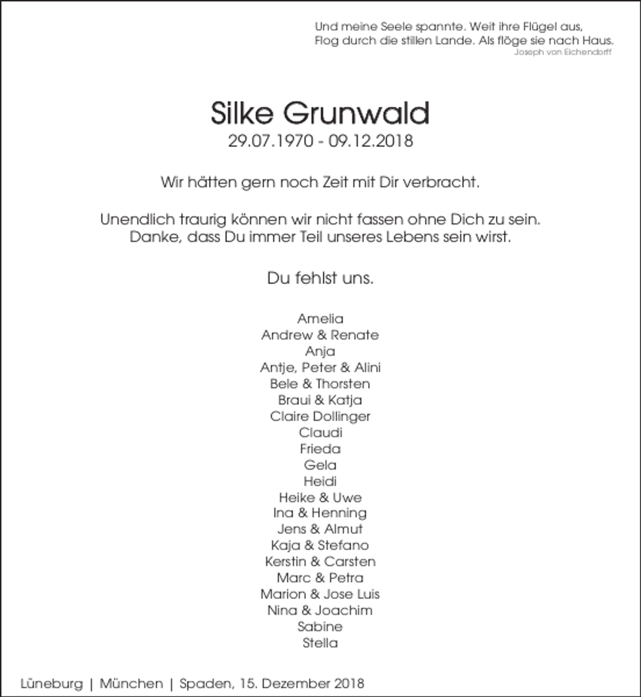 <p>Und meine Seele spannte. Weit ihre Flügel aus,<br />Flog durch die stillen Lande. Als flöge sie nach Haus.<br />Joseph von Eichendorff</p><p>Silke Grunwald<br />29.07.1970 - 09.12.2018</p><p>Wir hätten gern noch Zeit mit Dir verbracht.<br />Unendlich traurig können wir nicht fassen ohne Dich zu sein.<br />Danke, dass Du immer Teil unseres Lebens sein wirst.</p><p>Du fehlst uns.<br />Amelia<br />Andrew &amp; Renate<br />Anja<br />Antje, Peter &amp; Alini<br />Bele &amp; Thorsten<br />Braui &amp; Katja<br />Claire Dollinger<br />Claudi<br />Frieda<br />Gela<br />Heidi<br />Heike &amp; Uwe<br />Ina &amp; Henning<br />Jens &amp; Almut<br />Kaja &amp; Stefano<br />Kerstin &amp; Carsten<br />Marc &amp; Petra<br />Marion &amp; Jose Luis<br />Nina &amp; Joachim<br />Sabine<br />Stella<br />Lünebur g | München | Spaden, 15. Dezember 2018</p>