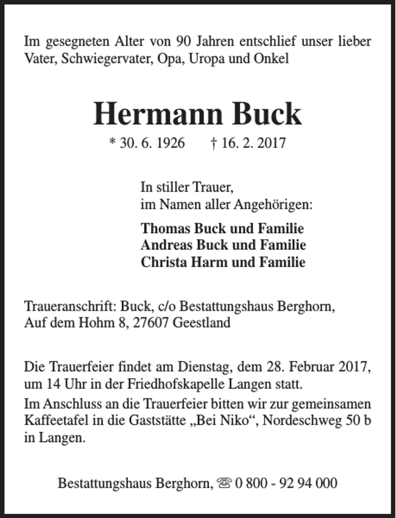 <p>Im gesegneten Alter von 90 Jahren entschlief unser lieber<br />Vater, Schwiegervater, Opa, Uropa und Onkel</p><p>Hermann Buck<br />* 30. 6. 1926</p><p>† 16. 2. 2017</p><p>In stiller Trauer,<br />im Namen aller Angehörigen:<br />Thomas Buck und Familie<br />Andreas Buck und Familie<br />Christa Harm und Familie<br />Traueranschrift: Buck, c/o Bestattungshaus Berghorn,<br />Auf dem Hohm 8, 27607 Geestland<br />Die Trauerfeier findet am Dienstag, dem 28. Februar 2017,<br />um 14 Uhr in der Friedhofskapelle Langen statt.<br />Im Anschluss an die Trauerfeier bitten wir zur gemeinsamen<br />Kaffeetafel in die Gaststätte „Bei Niko“, Nordeschweg 50 b<br />in Langen.<br />Bestattungshaus Berghorn, s 0 800 - 92 94 000</p>