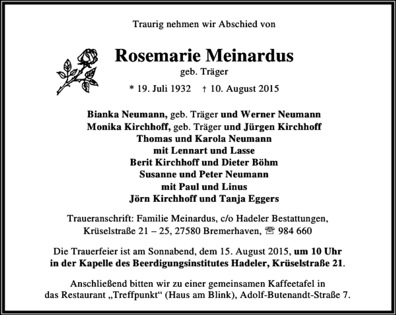 <p>Traurig nehmen wir Abschied von</p><p>Rosemarie Meinardus<br />geb. Träger</p><p>* 19. Juli 1932 † 10. August 2015<br />Bianka Neumann, geb. Träger und Werner Neumann<br />Monika Kirchhoff, geb. Träger und Jürgen Kirchhoff<br />Thomas und Karola Neumann<br />mit Lennart und Lasse<br />Berit Kirchhoff und Dieter Böhm<br />Susanne und Peter Neumann<br />mit Paul und Linus<br />Jörn Kirchhoff und Tanja Eggers<br />Traueranschrift: Familie Meinardus, c/o Hadeler Bestattungen,<br />Krüselstraße 21 – 25, 27580 Bremerhaven, ℡ 984 660<br />Die Trauerfeier ist am Sonnabend, dem 15. August 2015, um 10 Uhr<br />in der Kapelle des Beerdigungsinstitutes Hadeler, Krüselstraße 21.<br />Anschließend bitten wir zu einer gemeinsamen Kaffeetafel in<br />das Restaurant „Treffpunkt“ (Haus am Blink), Adolf-Butenandt-Straße 7.</p>