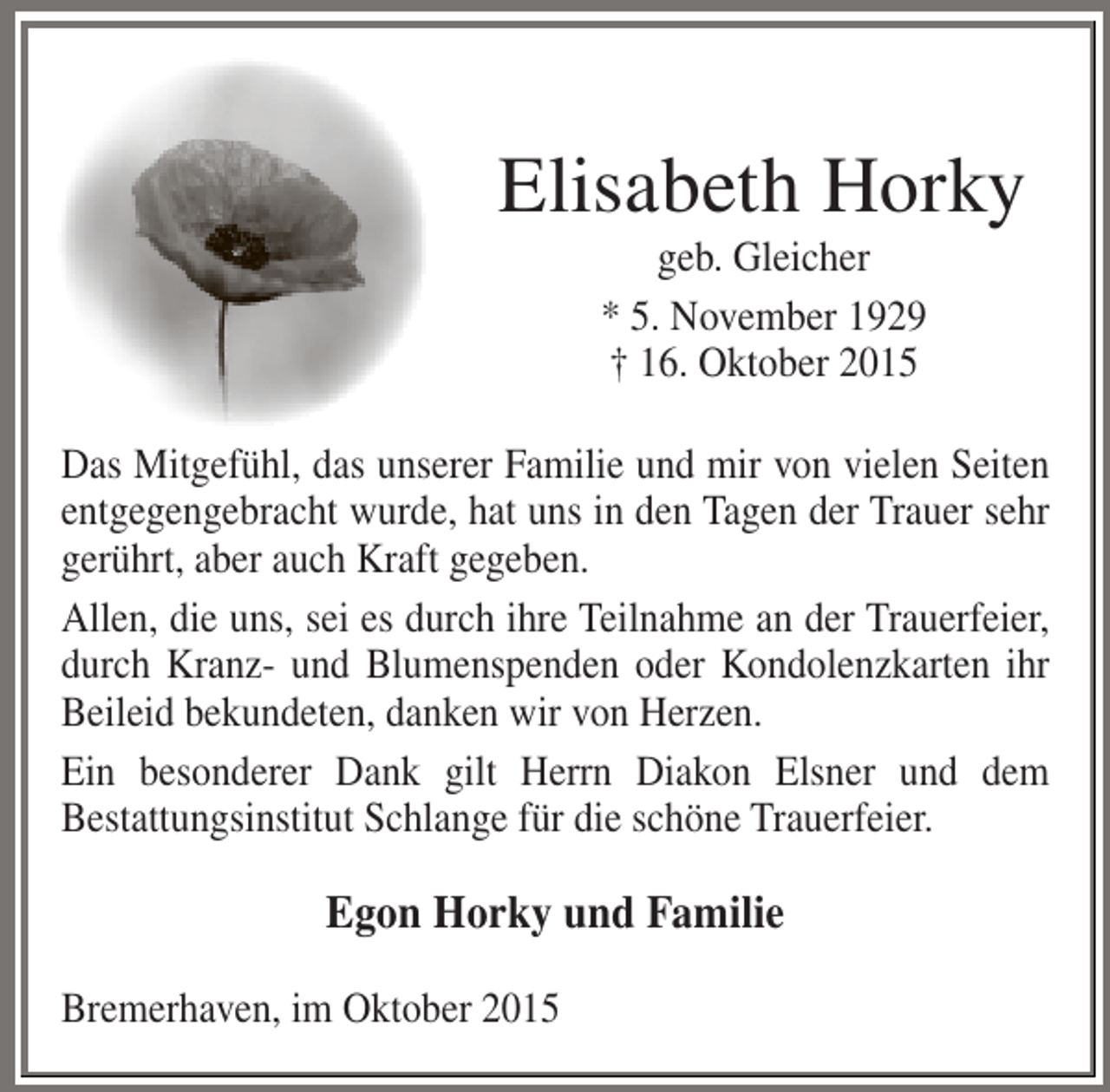 <p>Elisabeth Horky<br />geb. Gleicher<br />* 5. November 1929<br />† 16. Oktober 2015</p><p>Das Mitgefühl, das unserer Familie und mir von vielen Seiten<br />entgegengebracht wurde, hat uns in den Tagen der Trauer sehr<br />gerührt, aber auch Kraft gegeben.<br />Allen, die uns, sei es durch ihre Teilnahme an der Trauerfeier,<br />durch Kranz- und Blumenspenden oder Kondolenzkarten ihr<br />Beileid bekundeten, danken wir von Herzen.<br />Ein besonderer Dank gilt Herrn Diakon Elsner und dem<br />Bestattungsinstitut Schlange für die schöne Trauerfeier.</p><p>Egon Horky und Familie<br />Bremerhaven, im Oktober 2015</p>