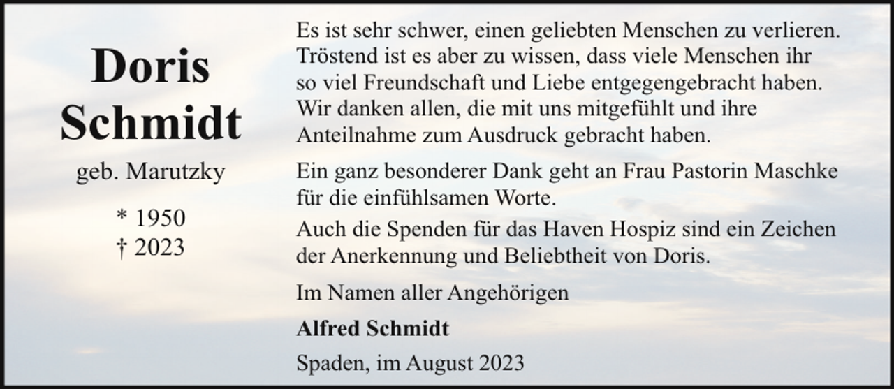 <p>Doris<br />Schmidt<br />geb. Marutzky<br />* 1950<br />† 2023</p><p>Es ist sehr schwer, einen geliebten Menschen zu verlieren.<br />Tröstend ist es aber zu wissen, dass viele Menschen ihr<br />so viel Freundschaft und Liebe entgegengebracht haben.<br />Wir danken allen, die mit uns mitgefühlt und ihre<br />Anteilnahme zum Ausdruck gebracht haben.<br />Ein ganz besonderer Dank geht an Frau Pastorin Maschke<br />für die einfühlsamen Worte.<br />Auch die Spenden für das Haven Hospiz sind ein Zeichen<br />der Anerkennung und Beliebtheit von Doris.<br />Im Namen aller Angehörigen<br />Alfred Schmidt<br />Spaden, im August 2023</p>