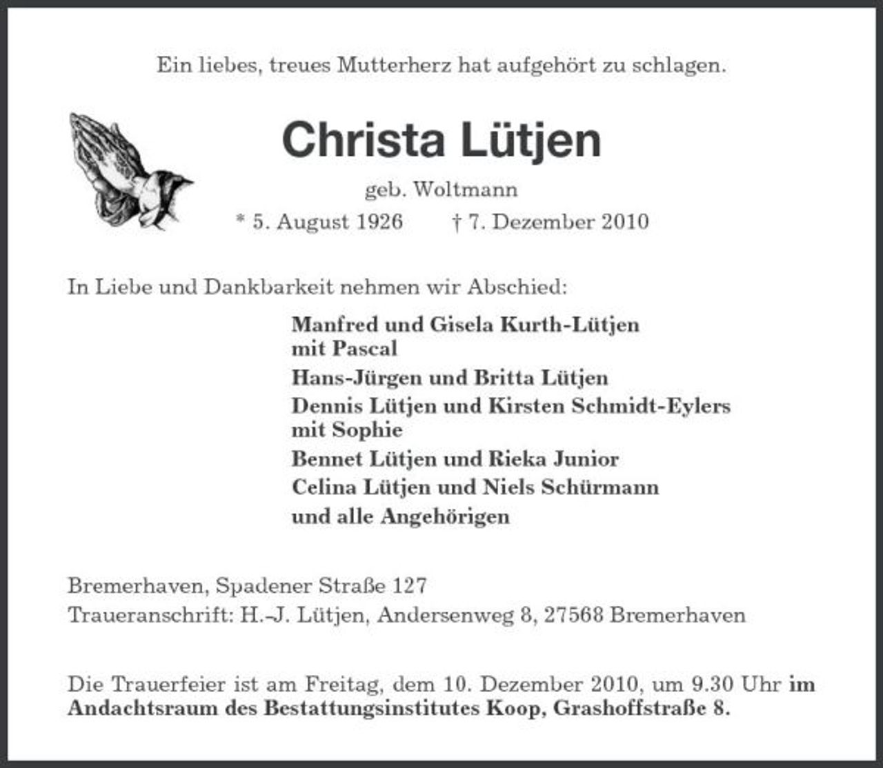 <p>Ein liebes, treues Mutterherz hat aufgehört zu schlagen.</p><p>Christa Lütjen<br />geb. Woltmann * 5. August 1926 † 7. Dezember 2010 In Liebe und Dankbarkeit nehmen wir Abschied: Manfred und Gisela Kurth-Lütjen mit Pascal Hans-Jürgen und Britta Lütjen Dennis Lütjen und Kirsten Schmidt-Eylers mit Sophie Bennet Lütjen und Rieka Junior Celina Lütjen und Niels Schürmann und alle Angehörigen Bremerhaven, Spadener Straße 127 Traueranschrift: H.-J. Lütjen, Andersenweg 8, 27568 Bremerhaven Die Trauerfeier ist am Freitag, dem 10. Dezember 2010, um 9.30 Uhr im Andachtsraum des Bestattungsinstitutes Koop, Grashoffstraße 8.</p>