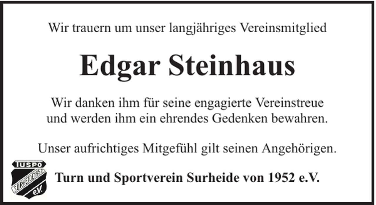 <p>Wir trauern um unser langjähriges Vereinsmitglied</p><p>Edgar Steinhaus<br />Wir danken ihm für seine engagierte Vereinstreue<br />und werden ihm ein ehrendes Gedenken bewahren.<br />Unser aufrichtiges Mitgefühl gilt seinen Angehörigen.<br />Turn und Sportverein Surheide von 1952 e.V.</p>