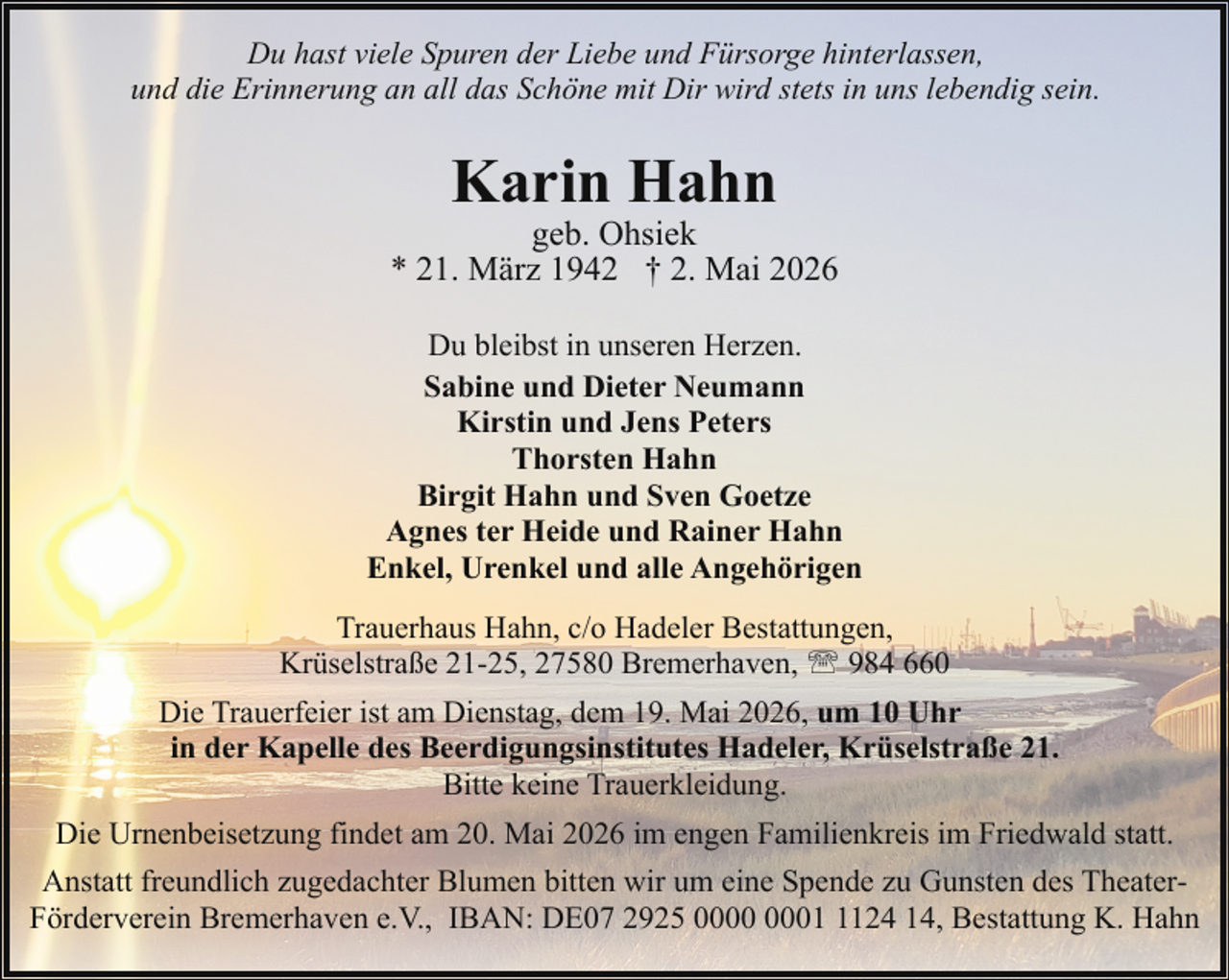 <p>Du hast viele Spuren der Liebe und Fürsorge hinterlassen,<br />und die Erinnerung an all das Schöne mit Dir wird stets in uns lebendig sein.</p><p>Karin Hahn</p><p>geb. Ohsiek<br />* 21. März 1942 † 2. Mai 2026<br />Du bleibst in unseren Herzen.<br />Sabine und Dieter Neumann<br />Kirstin und Jens Peters<br />Thorsten Hahn<br />Birgit Hahn und Sven Goetze<br />Agnes ter Heide und Rainer Hahn<br />Enkel, Urenkel und alle Angehörigen<br />Trauerhaus Hahn, c/o Hadeler Bestattungen,<br />Krüselstraße 21-25, 27580 Bremerhaven, ' 984 660<br />Die Trauerfeier ist am Dienstag, dem 19. Mai 2026, um 10 Uhr<br />in der Kapelle des Beerdigungsinstitutes Hadeler, Krüselstraße 21.<br />Bitte keine Trauerkleidung.<br />Die Urnenbeisetzung findet am 20. Mai 2026 im engen Familienkreis im Friedwald statt.<br />Anstatt freundlich zugedachter Blumen bitten wir um eine Spende zu Gunsten des TheaterFörderverein Bremerhaven e.V., IBAN: DE07 2925 0124 14, Bestattung K. Hahn</p>