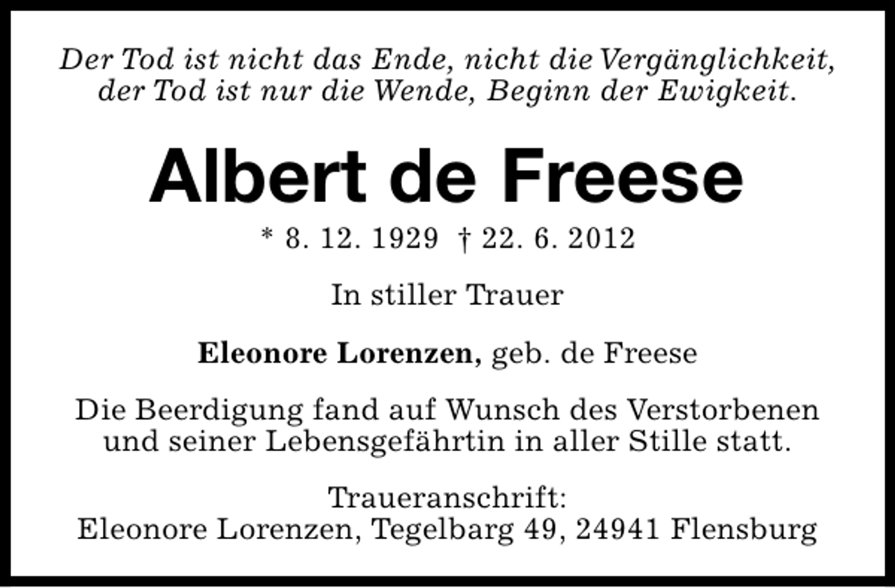 <p>Der Tod ist nicht das Ende, nicht die Vergänglichkeit,<br />der Tod ist nur die Wende, Beginn der Ewigkeit.</p><p>Albert de Freese<br />* 8. 12. 1929 † 22. 6. 2012<br />In stiller Trauer<br />Eleonore Lorenzen, geb. de Freese<br />Die Beerdigung fand auf Wunsch des Verstorbenen<br />und seiner Lebensgefährtin in aller Stille statt.<br />Traueranschrift:<br />Eleonore Lorenzen, Tegelbarg 49, 24941 Flensburg</p>