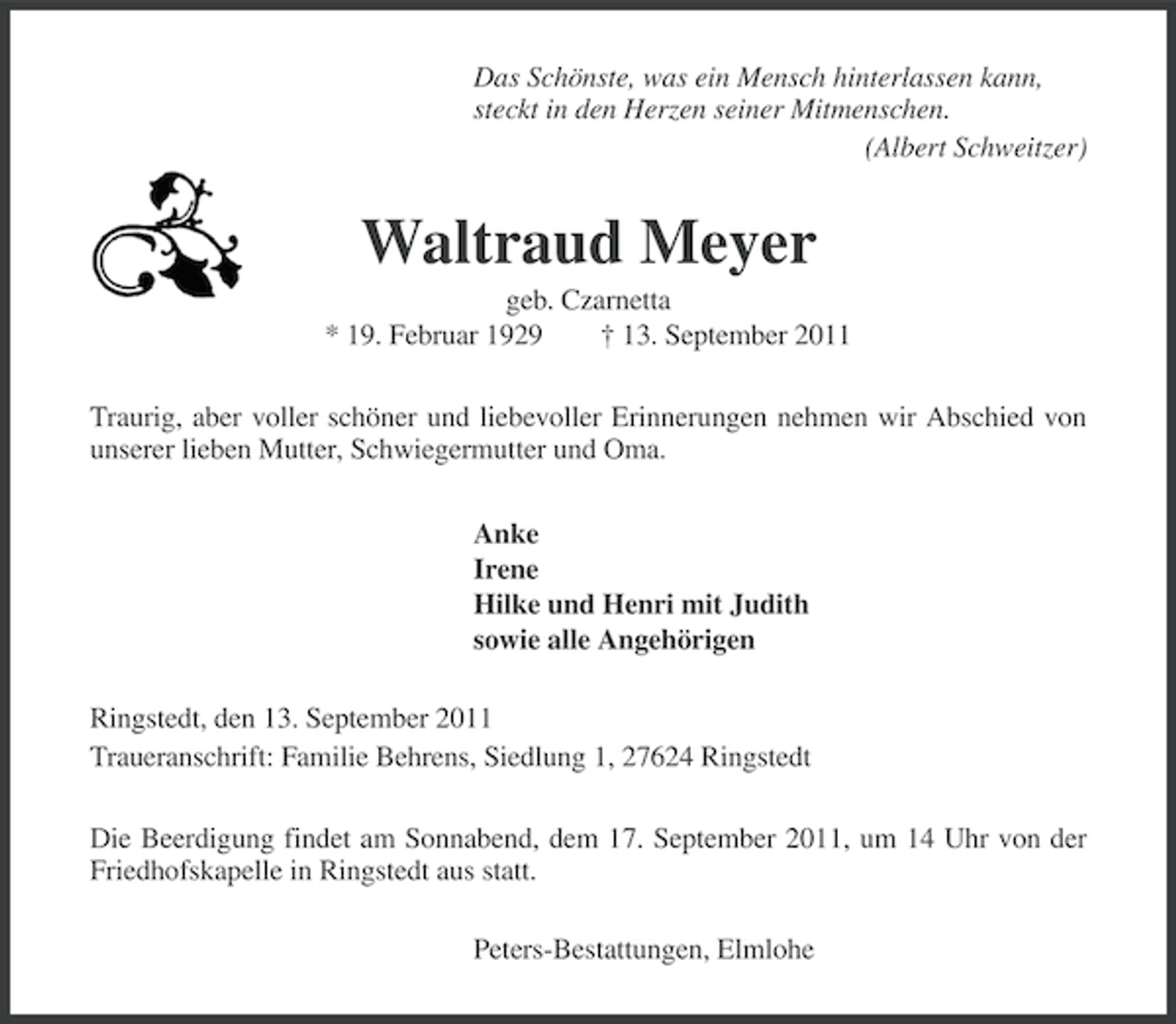 <p>Das Schönste, was ein Mensch hinterlassen kann,<br />steckt in den Herzen seiner Mitmenschen.<br />(Albert Schweitzer)</p><p>Waltraud Meyer<br />geb. Czarnetta<br />* 19. Februar 1929<br />† 13. September 2011<br />Traurig, aber voller schöner und liebevoller Erinnerungen nehmen wir Abschied von<br />unserer lieben Mutter, Schwiegermutter und Oma.<br />Anke<br />Irene<br />Hilke und Henri mit Judith<br />sowie alle Angehörigen<br />Ringstedt, den 13. September 2011<br />Traueranschrift: Familie Behrens, Siedlung 1, 27624 Ringstedt<br />Die Beerdigung findet am Sonnabend, dem 17. September 2011, um 14 Uhr von der<br />Friedhofskapelle in Ringstedt aus statt.<br />Peters-Bestattungen, Elmlohe</p>