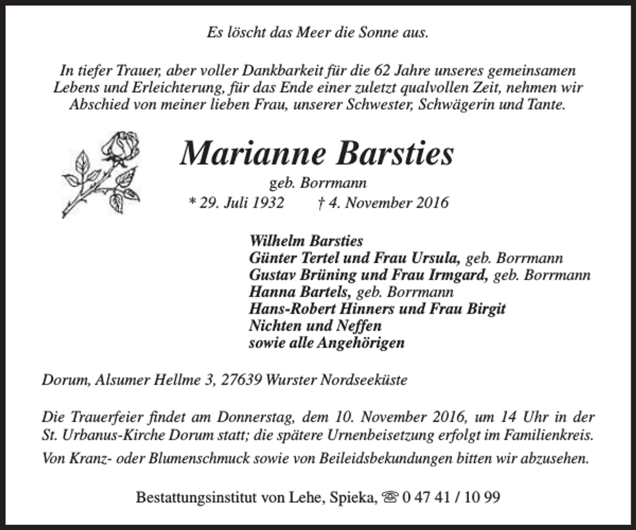 <p>Es löscht das Meer die Sonne aus.<br />In tiefer Trauer, aber voller Dankbarkeit für die 62 Jahre unseres gemeinsamen<br />Lebens und Erleichterung, für das Ende einer zuletzt qualvollen Zeit, nehmen wir<br />Abschied von meiner lieben Frau, unserer Schwester, Schwägerin und Tante.</p><p>Marianne Barsties<br />geb. Borrmann<br />* 29. Juli 1932<br />† 4. November 2016</p><p>Wilhelm Barsties<br />Günter Tertel und Frau Ursula, geb. Borrmann<br />Gustav Brüning und Frau Irmgard, geb. Borrmann<br />Hanna Bartels, geb. Borrmann<br />Hans-Robert Hinners und Frau Birgit<br />Nichten und Neffen<br />sowie alle Angehörigen<br />Dorum, Alsumer Hellme 3, 27639 Wurster Nordseeküste<br />Die Trauerfeier findet am Donnerstag, dem 10. November 2016, um 14 Uhr in der<br />St. Urbanus-Kirche Dorum statt; die spätere Urnenbeisetzung erfolgt im Familienkreis.<br />Von Kranz- oder Blumenschmuck sowie von Beileidsbekundungen bitten wir abzusehen.<br />Bestattungsinstitut von Lehe, Spieka, s 0 47 41 / 10 99</p>