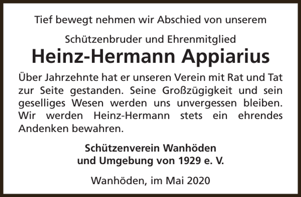 <p>Tief bewegt nehmen wir Abschied von unserem<br />Schützenbruder und Ehrenmitglied</p><p>Heinz-Hermann Appiarius<br />Über Jahrzehnte hat er unseren Verein mit Rat und Tat<br />zur Seite gestanden. Seine Großzügigkeit und sein<br />geselliges Wesen werden uns unvergessen bleiben.<br />Wir werden Heinz-Hermann stets ein ehrendes<br />Andenken bewahren.<br />Schützenverein Wanhöden<br />und Umgebung von 1929 e. V.<br />Wanhöden, im Mai 2020</p>