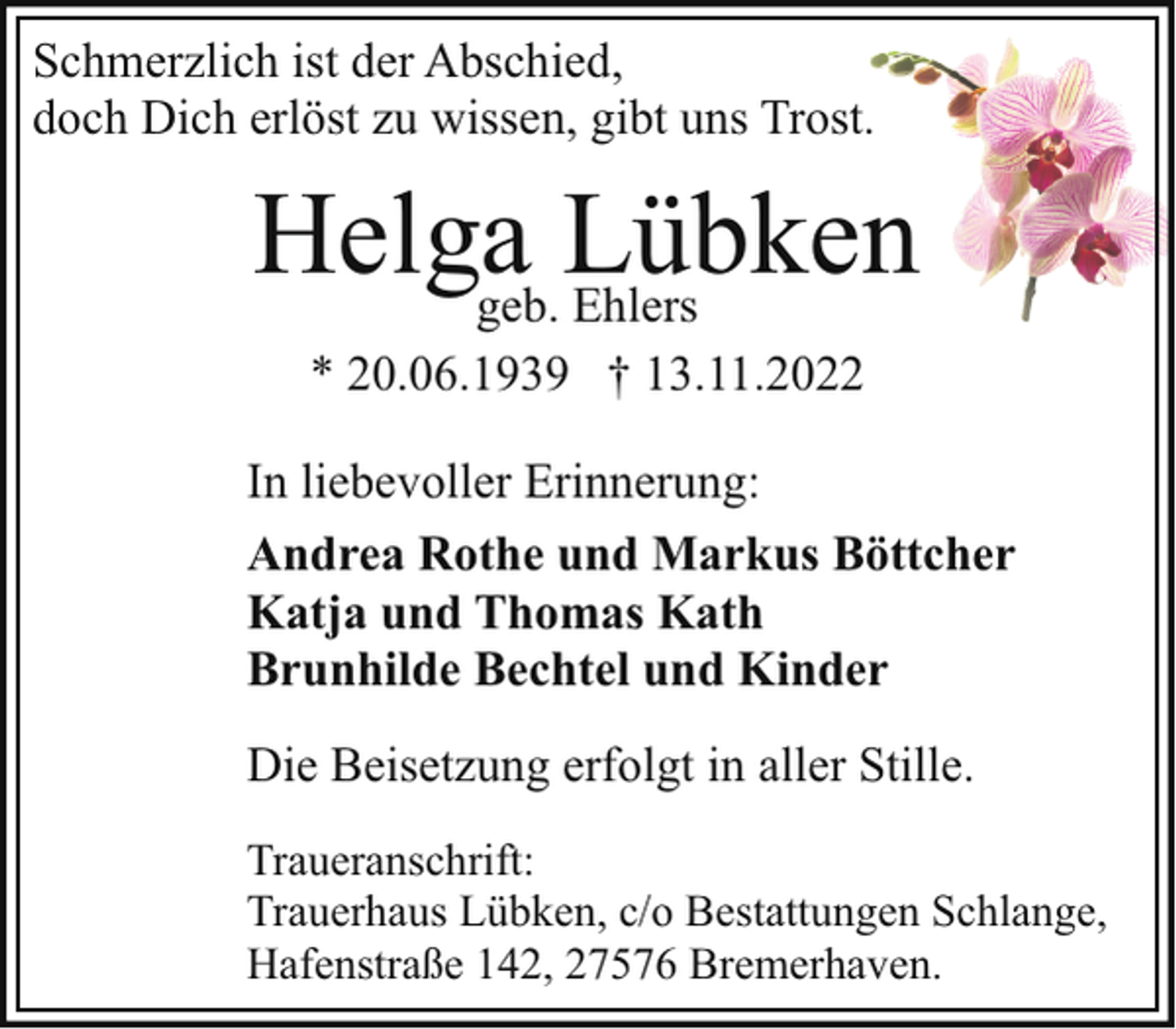 <p>Schmerzlich ist der Abschied,<br />doch Dich erlöst zu wissen, gibt uns Trost.</p><p>Helgageb.Lübken<br />Ehlers<br />* 20.06.1939 † 13.11.2022<br />In liebevoller Erinnerung:<br />Andrea Rothe und Markus Böttcher<br />Katja und Thomas Kath<br />Brunhilde Bechtel und Kinder<br />Die Beisetzung erfolgt in aller Stille.<br />Traueranschrift:<br />Trauerhaus Lübken, c/o Bestattungen Schlange,<br />Hafenstraße 142, 27576 Bremerhaven.</p>