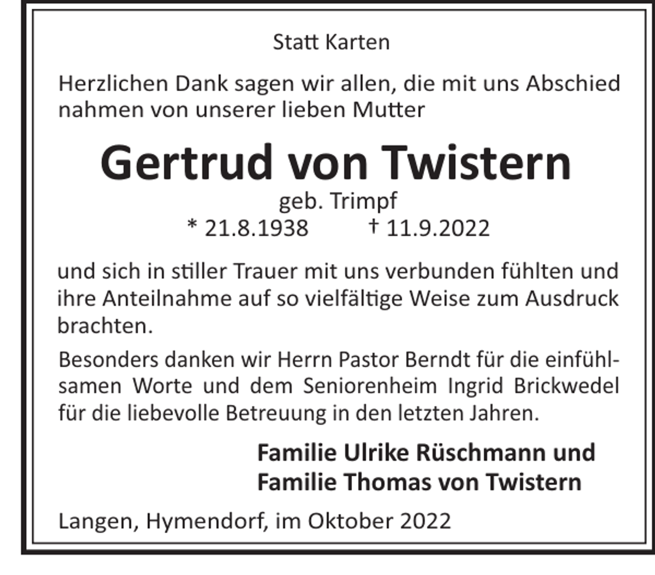 <p>Sta Karten<br />Herzlichen Dank sagen wir allen, die mit uns Abschied<br />nahmen von unserer lieben Mu er</p><p>Gertrud von Twistern<br />geb. Trimpf<br />* 21.8.1938<br />† 11.9.2022<br />und sich in s ller Trauer mit uns verbunden fühlten und<br />ihre Anteilnahme auf so vielfäl ge Weise zum Ausdruck<br />brachten.<br />Besonders danken wir Herrn Pastor Berndt für die einfühlsamen Worte und dem Seniorenheim Ingrid Brickwedel<br />für die liebevolle Betreuung in den letzten Jahren.</p><p>Familie Ulrike Rüschmann und<br />Familie Thomas von Twistern<br />Langen, Hymendorf, im Oktober 2022</p>