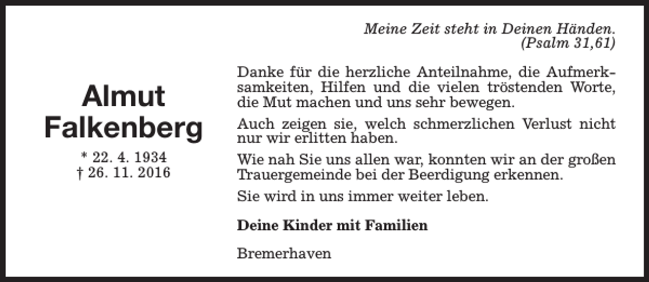 <p>Meine Zeit steht in Deinen Händen.<br />(Psalm 31,61)</p><p>Almut<br />Falkenberg<br />* 22. 4. 1934<br />† 26. 11. 2016</p><p>Danke für die herzliche Anteilnahme, die Aufmerksamkeiten, Hilfen und die vielen tröstenden Worte,<br />die Mut machen und uns sehr bewegen.<br />Auch zeigen sie, welch schmerzlichen Verlust nicht<br />nur wir erlitten haben.<br />Wie nah Sie uns allen war, konnten wir an der großen<br />Trauergemeinde bei der Beerdigung erkennen.<br />Sie wird in uns immer weiter leben.<br />Deine Kinder mit Familien<br />Bremerhaven</p>