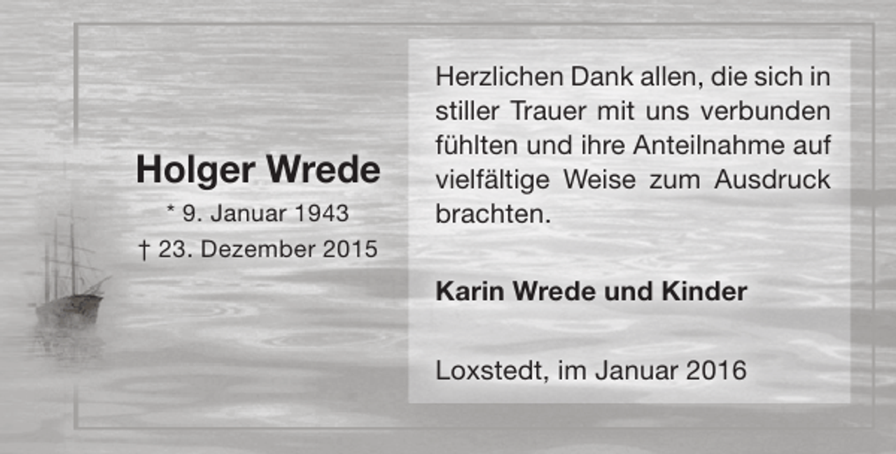 <p>Holger Wrede<br />* 9. Januar 1943<br />† 23. Dezember 2015</p><p>Herzlichen Dank allen, die sich in<br />stiller Trauer mit uns verbunden<br />fühlten und ihre Anteilnahme auf<br />vielfältige Weise zum Ausdruck<br />brachten.<br />Karin Wrede und Kinder<br />Loxstedt, im Januar 2016</p>