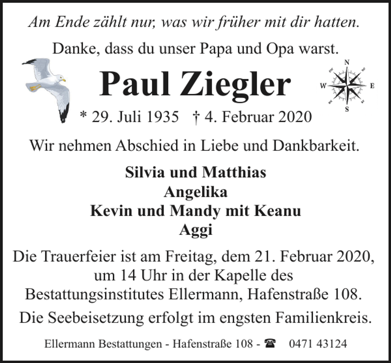 <p>Am Ende zählt nur, was wir früher mit dir hatten.<br />Danke, dass du unser Papa und Opa warst.</p><p>Paul Ziegler</p><p>* 29. Juli 1935 † 4. Februar 2020<br />Wir nehmen Abschied in Liebe und Dankbarkeit.<br />Silvia und Matthias<br />Angelika<br />Kevin und Mandy mit Keanu<br />Aggi<br />Die Trauerfeier ist am Freitag, dem 21. Februar 2020,<br />um 14 Uhr in der Kapelle des<br />Bestattungsinstitutes Ellermann, Hafenstraße 108.<br />Die Seebeisetzung erfolgt im engsten Familienkreis.<br />Ellermann Bestattungen - Hafenstraße 108 - (</p><p>0471 43124</p>