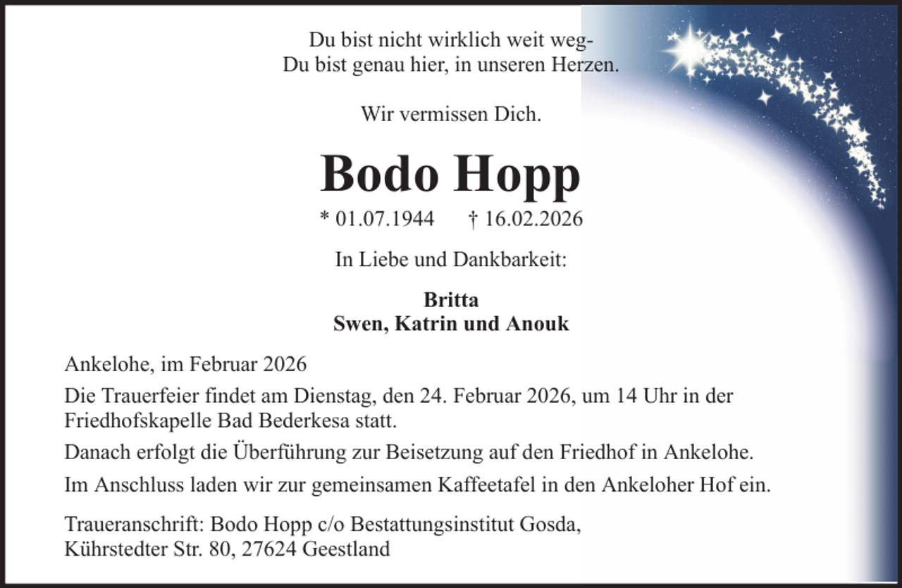 <p>Du bist nicht wirklich weit wegDu bist genau hier, in unseren Herzen.<br />Wir vermissen Dich.</p><p>Bodo Hopp<br />* 01.07.1944</p><p>† 16.02.2026</p><p>In Liebe und Dankbarkeit:<br />Britta<br />Swen, Katrin und Anouk<br />Ankelohe, im Februar 2026<br />Die Trauerfeier findet am Dienstag, den 24. Februar 2026, um 14 Uhr in der<br />Friedhofskapelle Bad Bederkesa statt.<br />Danach erfolgt die Überführung zur Beisetzung auf den Friedhof in Ankelohe.<br />Im Anschluss laden wir zur gemeinsamen Kaffeetafel in den Ankeloher Hof ein.<br />Traueranschrift: Bodo Hopp c/o Bestattungsinstitut Gosda,<br />Kührstedter Str. 80, 27624 Geestland</p>