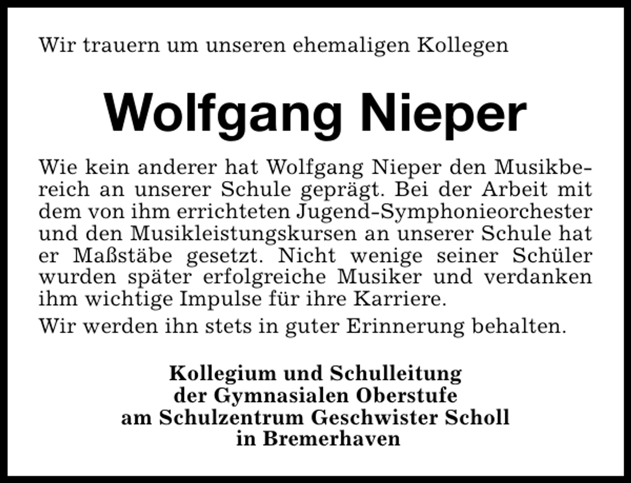 <p>Wir trauern um unseren ehemaligen Kollegen</p><p>Wolfgang Nieper<br />Wie kein anderer hat Wolfgang Nieper den Musikbereich an unserer Schule geprägt. Bei der Arbeit mit<br />dem von ihm errichteten Jugend-Symphonieorchester<br />und den Musikleistungskursen an unserer Schule hat<br />er Maßstäbe gesetzt. Nicht wenige seiner Schüler<br />wurden später erfolgreiche Musiker und verdanken<br />ihm wichtige Impulse für ihre Karriere.<br />Wir werden ihn stets in guter Erinnerung behalten.<br />Kollegium und Schulleitung<br />der Gymnasialen Oberstufe<br />am Schulzentrum Geschwister Scholl<br />in Bremerhaven</p>