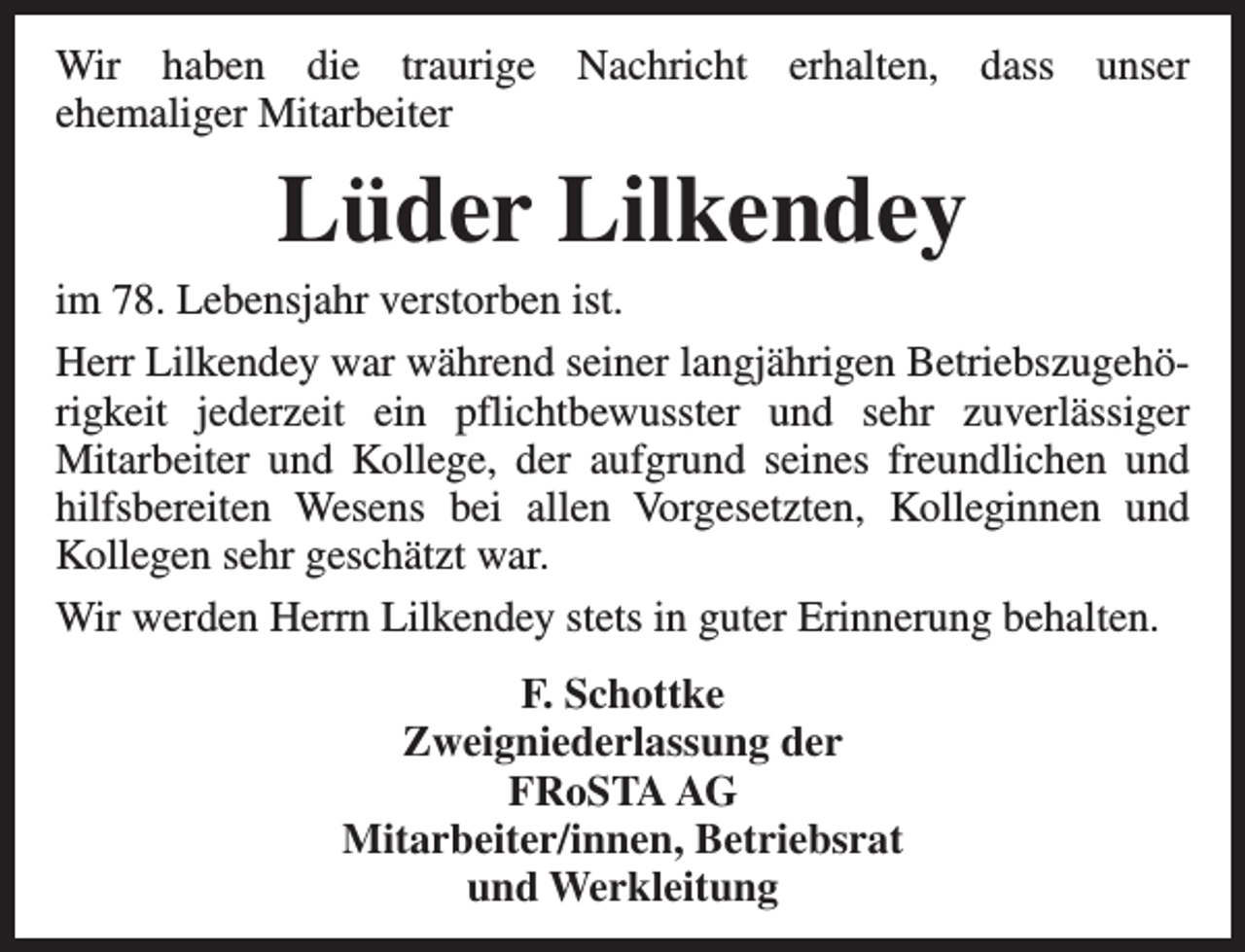 <p>Wir haben die traurige Nachricht erhalten, dass unser<br />ehemaliger Mitarbeiter</p><p>Lüder Lilkendey</p><p>im 78. Lebensjahr verstorben ist.<br />Herr Lilkendey war während seiner langjährigen Betriebszugehörigkeit jederzeit ein pflichtbewusster und sehr zuverlässiger<br />Mitarbeiter und Kollege, der aufgrund seines freundlichen und<br />hilfsbereiten Wesens bei allen Vorgesetzten, Kolleginnen und<br />Kollegen sehr geschätzt war.<br />Wir werden Herrn Lilkendey stets in guter Erinnerung behalten.<br />F. Schottke<br />Zweigniederlassung der<br />FRoSTA AG<br />Mitarbeiter/innen, Betriebsrat<br />und Werkleitung</p>