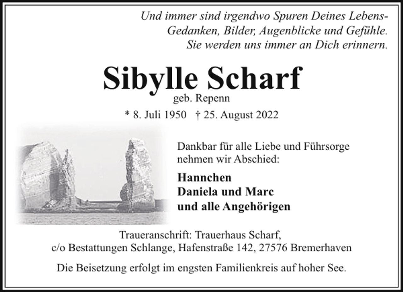 <p>Und immer sind irgendwo Spuren Deines LebensGedanken, Bilder, Augenblicke und Gefühle.<br />Sie werden uns immer an Dich erinnern.</p><p>Sibylle Scharf<br />geb. Repenn<br />* 8. Juli 1950 † 25. August 2022</p><p>Dankbar für alle Liebe und Führsorge<br />nehmen wir Abschied:</p><p>Hannchen<br />Daniela und Marc<br />und alle Angehörigen<br />Traueranschrift: Trauerhaus Scharf,<br />c/o Bestattungen Schlange, Hafenstraße 142, 27576 Bremerhaven<br />Die Beisetzung erfolgt im engsten Familienkreis auf hoher See.</p>