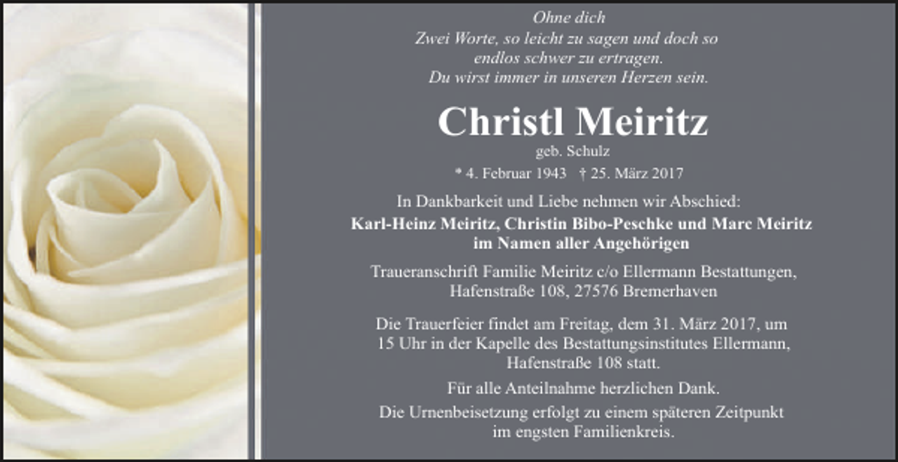 <p>Ohne dich<br />Zwei Worte, so leicht zu sagen und doch so<br />endlos schwer zu ertragen.<br />Du wirst immer in unseren Herzen sein.</p><p>Christl Meiritz<br />geb. Schulz<br />* 4. Februar 1943 † 25. März 2017</p><p>In Dankbarkeit und Liebe nehmen wir Abschied:<br />Karl-Heinz Meiritz, Christin Bibo-Peschke und Marc Meiritz<br />im Namen aller Angehörigen<br />Traueranschrift Familie Meiritz c/o Ellermann Bestattungen,<br />Hafenstraße 108, 27576 Bremerhaven<br />Die Trauerfeier findet am Freitag, dem 31. März 2017, um<br />15 Uhr in der Kapelle des Bestattungsinstitutes Ellermann,<br />Hafenstraße 108 statt.<br />Für alle Anteilnahme herzlichen Dank.<br />Die Urnenbeisetzung erfolgt zu einem späteren Zeitpunkt<br />im engsten Familienkreis.</p>