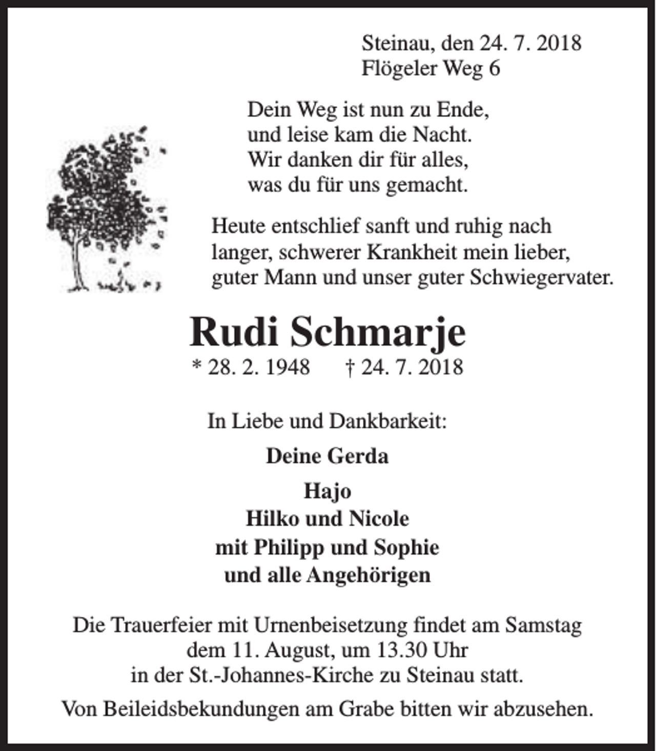 <p>Steinau, den 24. 7. 2018<br />Flögeler Weg 6<br />Dein Weg ist nun zu Ende,<br />und leise kam die Nacht.<br />Wir danken dir für alles,<br />was du für uns gemacht.<br />Heute entschlief sanft und ruhig nach<br />langer, schwerer Krankheit mein lieber,<br />guter Mann und unser guter Schwiegervater.</p><p>Rudi Schmarje<br />* 28. 2. 1948</p><p>† 24. 7. 2018</p><p>In Liebe und Dankbarkeit:<br />Deine Gerda<br />Hajo<br />Hilko und Nicole<br />mit Philipp und Sophie<br />und alle Angehörigen<br />Die Trauerfeier mit Urnenbeisetzung findet am Samstag<br />dem 11. August, um 13.30 Uhr<br />in der St.-Johannes-Kirche zu Steinau statt.<br />Von Beileidsbekundungen am Grabe bitten wir abzusehen.</p>