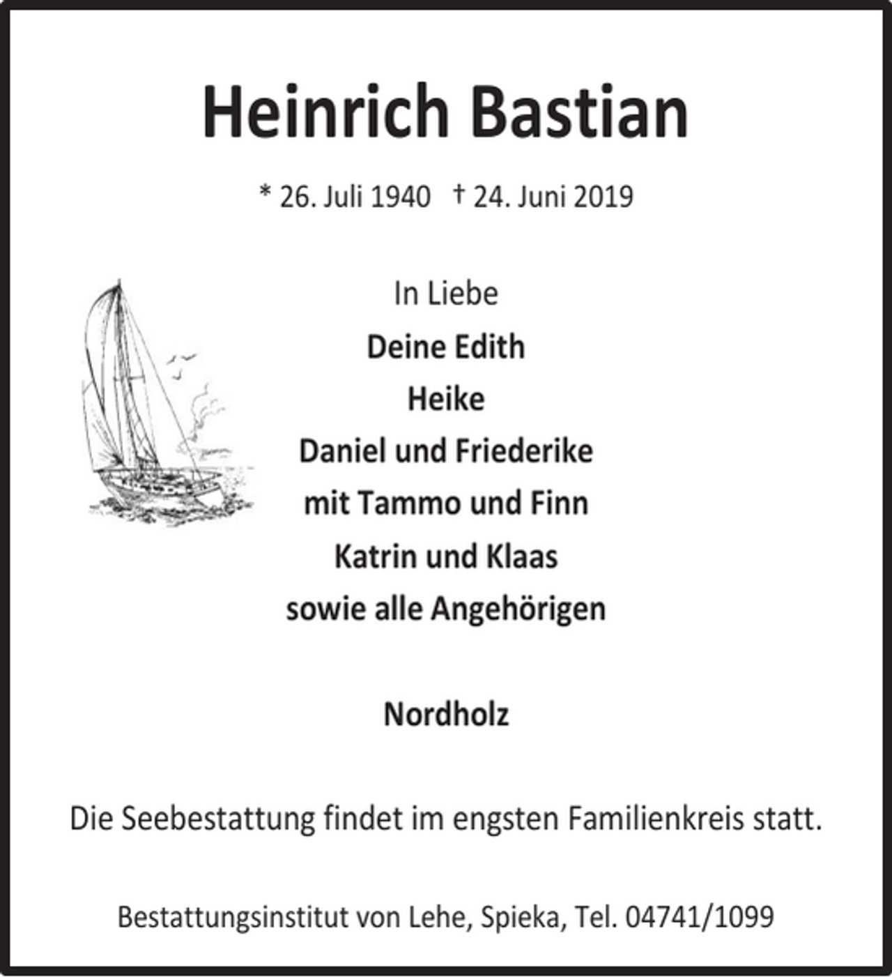 <p>Heinrich Bastian<br />* 26. Juli 1940 † 24. Juni 2019</p><p>In Liebe<br />Deine Edith<br />Heike<br />Daniel und Friederike<br />mit Tammo und Finn<br />Katrin und Klaas<br />sowie alle Angehörigen<br />Nordholz<br />Die Seebestattung findet im engsten Familienkreis statt.<br />Bestattungsinstitut von Lehe, Spieka, Tel. 04741/1099</p>