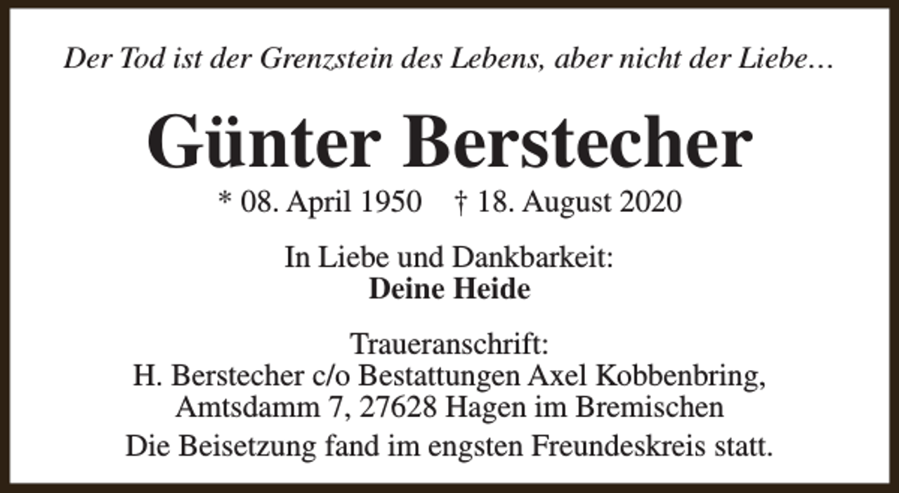 <p>Der Tod ist der Grenzstein des Lebens, aber nicht der Liebe…</p><p>Günter Berstecher<br />* 08. April 1950</p><p>† 18. August 2020</p><p>In Liebe und Dankbarkeit:<br />Deine Heide<br />Traueranschrift:<br />H. Berstecher c/o Bestattungen Axel Kobbenbring,<br />Amtsdamm 7, 27628 Hagen im Bremischen<br />Die Beisetzung fand im engsten Freundeskreis statt.</p>