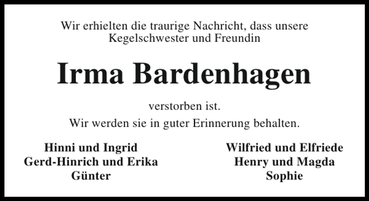 <p>Wir erhielten die traurige Nachricht, dass unsere<br />Kegelschwester und Freundin</p><p>Irma Bardenhagen<br />verstorben ist.<br />Wir werden sie in guter Erinnerung behalten.<br />Hinni und Ingrid<br />Gerd-Hinrich und Erika<br />Günter</p><p>Wilfried und Elfriede<br />Henry und Magda<br />Sophie</p>