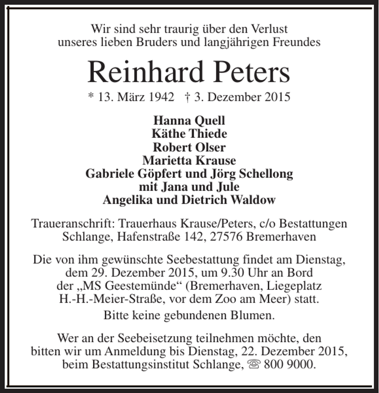 <p>Wir sind sehr traurig über den Verlust<br />unseres lieben Bruders und langjährigen Freundes</p><p>Reinhard Peters<br />* 13. März 1942  3. Dezember 2015</p><p>Hanna Quell<br />Käthe Thiede<br />Robert Olser<br />Marietta Krause<br />Gabriele Göpfert und Jörg Schellong<br />mit Jana und Jule<br />Angelika und Dietrich Waldow<br />Traueranschrift: Trauerhaus Krause/Peters, c/o Bestattungen<br />Schlange, Hafenstraße 142, 27576 Bremerhaven<br />Die von ihm gewünschte Seebestattung findet am Dienstag,<br />dem 29. Dezember 2015, um 9.30 Uhr an Bord<br />der MS Geestemünde (Bremerhaven, Liegeplatz<br />H.-H.-Meier-Straße, vor dem Zoo am Meer) statt.<br />Bitte keine gebundenen Blumen.<br />Wer an der Seebeisetzung teilnehmen möchte, den<br />bitten wir um Anmeldung bis Dienstag, 22. Dezember 2015,<br />beim Bestattungsinstitut Schlange, s 800 9000.</p>