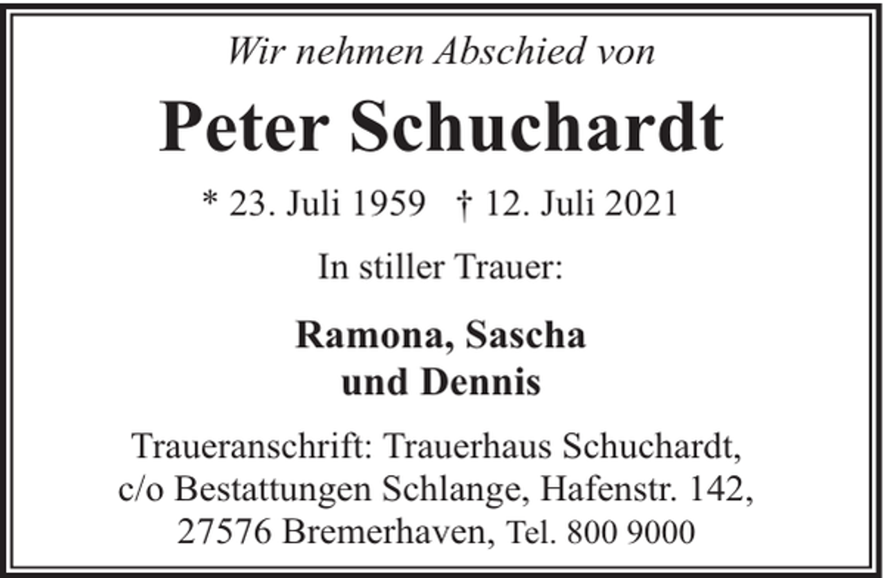 <p>Wir nehmen Abschied von</p><p>Peter Schuchardt<br />* 23. Juli 1959 † 12. Juli 2021<br />In stiller Trauer:</p><p>Ramona, Sascha<br />und Dennis<br />Traueranschrift: Trauerhaus Schuchardt,<br />c/o Bestattungen Schlange, Hafenstr. 142,<br />27576 Bremerhaven, Tel. 800 9000</p>