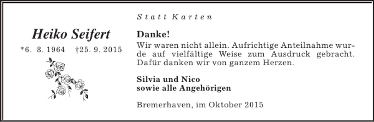 <p>Statt Karten</p><p>Heiko Seifert<br />*6. 8. 1964</p><p>†25. 9. 2015</p><p>Danke!</p><p>Wir waren nicht allein. Aufrichtige Anteilnahme wurde auf vielfältige Weise zum Ausdruck gebracht.<br />Dafür danken wir von ganzem Herzen.<br />Silvia und Nico<br />sowie alle Angehörigen<br />Bremerhaven, im Oktober 2015</p>