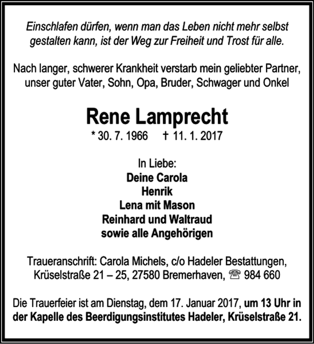<p>Einschlafen dürfen, wenn man das Leben nicht mehr selbst<br />gestalten kann, ist der Weg zur Freiheit und Trost für alle.<br />Nach langer, schwerer Krankheit verstarb mein geliebter Partner,<br />unser guter Vater, Sohn, Opa, Bruder, Schwager und Onkel</p><p>Rene Lamprecht<br />* 30. 7. 1966</p><p>† 11. 1. 2017</p><p>In Liebe:<br />Deine Carola<br />Henrik<br />Lena mit Mason<br />Reinhard und Waltraud<br />sowie alle Angehörigen<br />Traueranschrift: Carola Michels, c/o Hadeler Bestattungen,<br />Krüselstraße 21 – 25, 27580 Bremerhaven, ℡ 984 660<br />Die Trauerfeier ist am Dienstag, dem 17. Januar 2017, um 13 Uhr in<br />der Kapelle des Beerdigungsinstitutes Hadeler, Krüselstraße 21.</p>