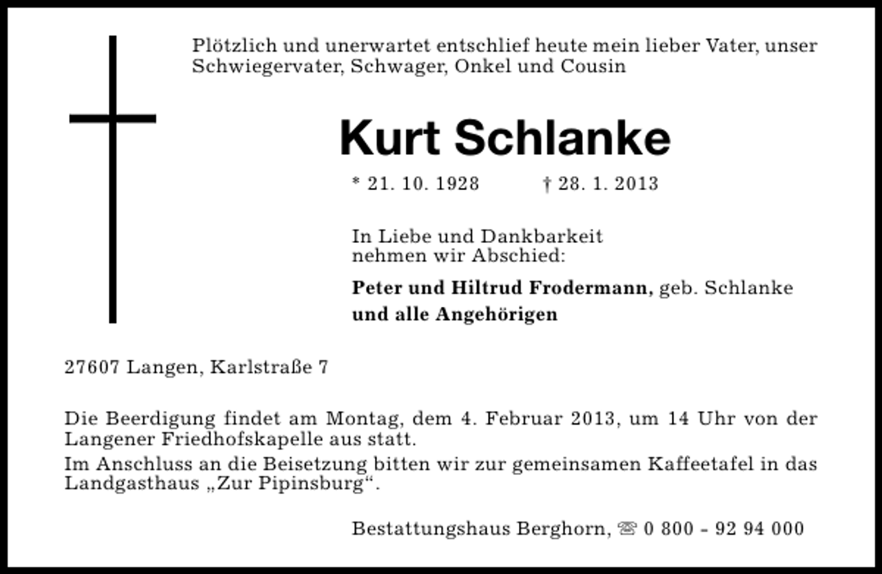 <p>Plötzlich und unerwartet entschlief heute mein lieber Vater, unser<br />Schwiegervater, Schwager, Onkel und Cousin</p><p>Kurt Schlanke<br />* 21. 10. 1928</p><p>† 28. 1. 2013</p><p>In Liebe und Dankbarkeit<br />nehmen wir Abschied:<br />Peter und Hiltrud Frodermann, geb. Schlanke<br />und alle Angehörigen<br />27607 Langen, Karlstraße 7<br />Die Beerdigung findet am Montag, dem 4. Februar 2013, um 14 Uhr von der<br />Langener Friedhofskapelle aus statt.<br />Im Anschluss an die Beisetzung bitten wir zur gemeinsamen Kaffeetafel in das<br />Landgasthaus „Zur Pipinsburg“.<br />Bestattungshaus Berghorn, s 0 800 - 92 94 000</p>